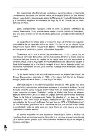 Con posterioridad a los festivales de Manizales en su primera etapa, el movimiento
    universitario va adoptando una posición radical, en el aspecto político. En este sentido
    influyen varios factores tales como las teorías de Marcusse, la Revolución Cultural China
    y el movimiento estudiantil insurreccional de mayo del 68 en Francia y de un modo
    particular en París.


         Estos acontecimientos repercuten sobre el teatro universitario colombiano de
    manera determinante. Ya no se trata sólo de montar obras de Brecht o de Peter Weiss,
    sino ante todo, de intervenir en las actividades políticas de un modo directo mediante el
    teatro.


        La búsqueda de la calidad pasa a un segundo lugar, al defender una supuesta
    preeminencia de los contenidos sobre las formas. En muchos de los intentos —que
    encubren una ilusa e infantil realización de deseos— lo importante es decir las cosas,
    aunque no se tenga el menor cuidado en la manera de decirlas.

         Sin embargo, en honor a la verdad hay que aclarar que no todo lo que se hizo en
    esta etapa a comienzos de los años setentas, fue negativo. El volver la mirada hacia los
    problemas del país, aunque en muchos de los casos fuera en forma esquemática y
    simplista, influyó sobre la mayor parte del movimiento teatral para adoptar una posición a
    favor de la búsqueda de la dramaturgia nacional, el encontrar un lenguaje propio, con
    situaciones y personajes creíbles, para presentar nuestros temas históricos y sociales
    sobre el escenario.

         De allí vienen varios títulos sobre la violencia como “los Papeles del Infierno” de
    Enrique Buenaventura, estrenada en 1968, o “La Agonía del Difunto” de Esteban
    Navajas (presentada en el “Teatro Libre de Bogotá” en 1977).

         Sobre la huelga de la zona bananera acaecida a finales de 1928, que ha sido tema
    de la narrativa contemporánea en la obra de autores de la importancia de Alvaro Cepeda
    Samudio y Gabriel García Márquez, existen varios títulos de piezas teatrales, entre los
    cuales podemos mencionar: “Soldados”, versión de Carlos José Reyes de algunos
    capítulos de la novela “La Casa Grande” de Cepeda Samudio, con la cual se estrenó la
    “Casa de la Cultura” (posteriormente Teatro “La Candelaria”), en junio de 1966;
    “Bananeras”, del Teatro Acción de Bogotá, presentada en 1971 bajo la dirección de
    Jaime Barbin; “La Denuncia” de Enrique Buenaventura, de 1974, o “El Sol Subterráneo”
    de Jairo Aníbal Niño, presentada por el Teatro Libre en 1978, que enfocan el tema desde
    la sensibilidad y estilo de cada autor, con cierto lirismo en unos casos y una mayor
    objetividad documental en otros.

         El aspecto importante de esta exploración dramatúrgica, como lo hicieron los
    novelistas desde su propia perspectiva, lo constituyó el hecho de acercar los problemas
    de la realidad política y social a una forma dramática verosímil de evocar los tiempos y
    construir personajes.



5
 