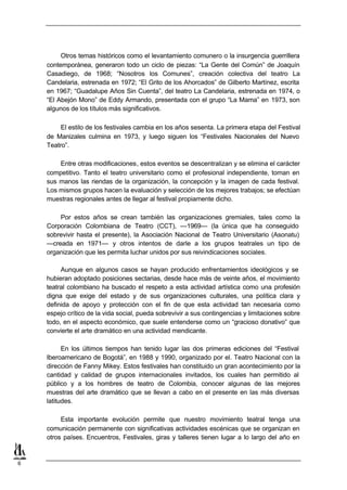 Otros temas históricos como el levantamiento comunero o la insurgencia guerrillera
    contemporánea, generaron todo un ciclo de piezas: “La Gente del Común” de Joaquín
    Casadiego, de 1968; “Nosotros los Comunes”, creación colectiva del teatro La
    Candelaria, estrenada en 1972; “El Grito de los Ahorcados” de Gilberto Martínez, escrita
    en 1967; “Guadalupe Años Sin Cuenta”, del teatro La Candelaria, estrenada en 1974, o
    “El Abejón Mono” de Eddy Armando, presentada con el grupo “La Mama” en 1973, son
    algunos de los títulos más significativos.

         El estilo de los festivales cambia en los años sesenta. La primera etapa del Festival
    de Manizales culmina en 1973, y luego siguen los “Festivales Nacionales del Nuevo
    Teatro”.

        Entre otras modificaciones, estos eventos se descentralizan y se elimina el carácter
    competitivo. Tanto el teatro universitario como el profesional independiente, toman en
    sus manos las riendas de la organización, la concepción y la imagen de cada festival.
    Los mismos grupos hacen la evaluación y selección de los mejores trabajos; se efectúan
    muestras regionales antes de llegar al festival propiamente dicho.

        Por estos años se crean también las organizaciones gremiales, tales como la
    Corporación Colombiana de Teatro (CCT), —1969— (la única que ha conseguido
    sobrevivir hasta el presente), la Asociación Nacional de Teatro Universitario (Asonatu)
    —creada en 1971— y otros intentos de darle a los grupos teatrales un tipo de
    organización que les permita luchar unidos por sus reivindicaciones sociales.

         Aunque en algunos casos se hayan producido enfrentamientos ideológicos y se
    hubieran adoptado posiciones sectarias, desde hace más de veinte años, el movimiento
    teatral colombiano ha buscado el respeto a esta actividad artística como una profesión
    digna que exige del estado y de sus organizaciones culturales, una política clara y
    definida de apoyo y protección con el fin de que esta actividad tan necesaria como
    espejo crítico de la vida social, pueda sobrevivir a sus contingencias y limitaciones sobre
    todo, en el aspecto económico, que suele entenderse como un “gracioso donativo” que
    convierte el arte dramático en una actividad mendicante.

          En los últimos tiempos han tenido lugar las dos primeras ediciones del “Festival
    Iberoamericano de Bogotá”, en 1988 y 1990, organizado por el. Teatro Nacional con la
    dirección de Fanny Mikey. Estos festivales han constituido un gran acontecimiento por la
    cantidad y calidad de grupos internacionales invitados, los cuales han permitido al
    público y a los hombres de teatro de Colombia, conocer algunas de las mejores
    muestras del arte dramático que se llevan a cabo en el presente en las más diversas
    latitudes.

         Esta importante evolución permite que nuestro movimiento teatral tenga una
    comunicación permanente con significativas actividades escénicas que se organizan en
    otros países. Encuentros, Festivales, giras y talleres tienen lugar a lo largo del año en


6
 