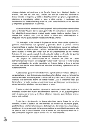 diversas ciudades del continente y de España. Nueva York, Montreal, México, La
    Habana, San José de Costa Rica, Caracas, San Juan de Puerto Rico, Londrina en
    Brasil, Córdoba en Argentina y Cádiz en España permiten que grupos, organizadores,
    directores y dramaturgos, asistan a unos u otros eventos y mantengan una
    retroalimentación de experiencias y proyectos, que a su vez inciden sobre los festivales
    y temporadas que se realizan en Colombia.

        En la actualidad se adelantan distintos proyectos de coproducciones internacionales
    como el llamado “Acuerdo de San José”, por medio del cual varios de estos festivales
    han adquirido el compromiso de producir sendas piezas, desde su escritura hasta el
    montaje final, teniendo como punto de partida un mismo tema, relacionado con el
    choque de culturas que surgió con el descubrimiento de América.

          Con este objeto se ha invitado a un grupo de autores de los países signatarios a
    participar intercambiando sus opiniones y proyectos desde la primera sinopsis
    argumental hasta la escritura final. Las lecturas de los textos se han venido realizando
    en encuentros en distintos países, y el texto final permitirá seleccionar las obras que
    serán llevadas a escena para luego rotar en sus presentaciones por los distintos
    festivales. El otro aspecto original de este proyecto, radica en el hecho de que los
    directores de las obras se buscarán en países distintos a los de los autores.
          Otro proyecto de coproducciones se ha planteado por parte del Centro
    Latinoamericano de Creación e investigación Teatral, Celcit, y consiste en invitar a varios
    grupos profesionales de amplia trayectoria en América Latina a llevar a escena
    versiones teatrales de textos literarios de alto nivel de calidad y representatividad en
    nuestro continente.


         Puede decirse, que el movimiento teatral ha logrado eliminar fronteras artificiales y
    dar pasos hacia el ideal de integración con el que soñara Bolívar y que no ha tenido los
    mismos resultados en otras organizaciones de carácter político o económico que se han
    intentado en el continente, durante las últimas décadas. Quizá el carácter de utopía que
    tienen el arte y el teatro consigan un avance de lo que grandes masas humanas aspiran
    para unas mejores relaciones internacionales en el futuro.


          El teatro es, sin duda, sensible a los cambios, transformaciones sociales, políticas y
    filosóficas, así como a los nuevos descubrimientos científicos. De ahí, que por lo general
    sobre la escena de la ficción y el mito se adelanten instancias que más tarde tendrán
    cuerpo en la realidad.


         El otro factor de desarrollo del teatro colombiano desde finales de los años
    cincuenta, ha sido la apertura de salas teatrales, por iniciativa de los propios grupos,
    posibilitando de esta forma la realización de temporadas de varios meses, los ensayos
    estables en el mismo escenario de la representación y la consolidación para cada sala
    de elencos más o menos estables —por l menos en una importante etapa de la
                                                  o
    estructuración de los grupos y de un público cada vez más constante—.




7
 