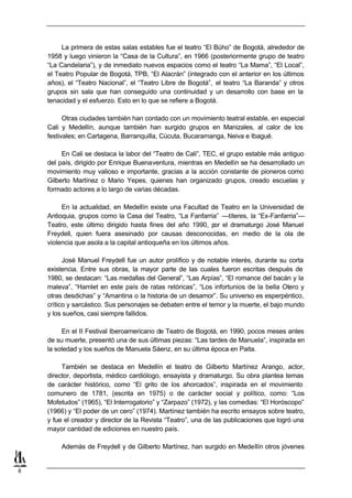 La primera de estas salas estables fue el teatro “El Búho” de Bogotá, alrededor de
    1958 y luego vinieron la “Casa de la Cultura”, en 1966 (posteriormente grupo de teatro
    “La Candelaria”), y de inmediato nuevos espacios como el teatro “La Mama”, “El Local”,
    el Teatro Popular de Bogotá, TPB, “El Alacrán” (integrado con el anterior en los últimos
    años), el “Teatro Nacional”, el “Teatro Libre de Bogotá”, el teatro “La Baranda” y otros
    grupos sin sala que han conseguido una continuidad y un desarrollo con base en la
    tenacidad y el esfuerzo. Esto en lo que se refiere a Bogotá.

          Otras ciudades también han contado con un movimiento teatral estable, en especial
    Cali y Medellín, aunque también han surgido grupos en Manizales, al calor de los
    festivales; en Cartagena, Barranquilla, Cúcuta, Bucaramanga, Neiva e Ibagué.

         En Cali se destaca la labor del “Teatro de Cali”, TEC, el grupo estable más antiguo
    del país, dirigido por Enrique Buenaventura, mientras en Medellín se ha desarrollado un
    movimiento muy valioso e importante, gracias a la acción constante de pioneros como
    Gilberto Martínez o Mario Yepes, quienes han organizado grupos, creado escuelas y
    formado actores a lo largo de varias décadas.

         En la actualidad, en Medellín existe una Facultad de Teatro en la Universidad de
    Antioquia, grupos como la Casa del Teatro, “La Fanfarria” —títeres, la “Ex-Fanfarria”—
    Teatro, este último dirigido hasta fines del año 1990, p el dramaturgo José Manuel
                                                               or
    Freydell, quien fuera asesinado por causas desconocidas, en medio de la ola de
    violencia que asola a la capital antioqueña en los últimos años.

          José Manuel Freydell fue un autor prolífico y de notable interés, durante su corta
    existencia. Entre sus obras, la mayor parte de las cuales fueron escritas después de
    1980, se destacan: “Las medallas del General”, “Las Arpías”, “El romance del bacán y la
    maleva”, “Hamlet en este país de ratas retóricas”, “Los infortunios de la bella Otero y
    otras desdichas” y “Amantina o la historia de un desamor”. Su universo es esperpéntico,
    crítico y sarcástico. Sus personajes se debaten entre el temor y la muerte, el bajo mundo
    y los sueños, casi siempre fallidos.

         En el II Festival Iberoamericano de Teatro de Bogotá, en 1990, pocos meses antes
    de su muerte, presentó una de sus últimas piezas: “Las tardes de Manuela”, inspirada en
    la soledad y los sueños de Manuela Sáenz, en su última época en Paita.

         También se destaca en Medellín el teatro de Gilberto Martínez Arango, actor,
    director, deportista, médico cardiólogo, ensayista y dramaturgo. Su obra plantea temas
    de carácter histórico, como “El grito de los ahorcados”, inspirada en el movimiento
    comunero de 1781, (escrita en 1975) o de carácter social y político, como: “Los
    Mofetudos” (1965), “El Interrogatorio” y “Zarpazo” (1972), y las comedias: “El Horóscopo”
    (1966) y “El poder de un cero” (1974). Martínez también ha escrito ensayos sobre teatro,
    y fue el creador y director de la Revista “Teatro”, una de las publicaciones que logró una
    mayor cantidad de ediciones en nuestro país.

        Además de Freydell y de Gilberto Martínez, han surgido en Medellín otros jóvenes


8
 