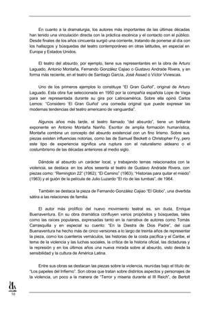 En cuanto a la dramaturgia, los autores más importantes de las últimas décadas
     han tenido una vinculación directa con la práctica escénica y el contacto con el público.
     Desde finales de los años cincuenta surgió una corriente, tratando de ponerse al día con
     los hallazgos y búsquedas del teatro contemporáneo en otras latitudes, en especial en
     Europa y Estados Unidos.

         El teatro del absurdo, por ejemplo, tiene sus representantes en la obra de Arturo
     Laguado, Antonio Montaña, Fernando González Cajiao o Gustavo Andrade Rivera, y en
     forma más reciente, en el teatro de Santiago García, José Assad o Víctor Viviescas.

         Uno de los primeros ejemplos lo constituye “El Gran Guiñol”, original de Arturo
     Laguado. Esta obra fue seleccionada en 1950 por la compañía española Lope de Vega
     para ser representada durante su gira por Latinoamérica. Sobre ella opinó Carlos
     Lemos: “Considero ‘El Gran Guiñol’ una comedia original que puede expresar las
     modernas tendencias del teatro americano de vanguardia”.


          Algunos años más tarde, el teatro llamado “del absurdo”, tiene un brillante
     exponente en Antonio Montaña Nariño. Escritor de amplia formación humanística,
     Montaña combina un concepto del absurdo existencial con un fino lirismo. Sobre sus
     piezas existen influencias notorias, como las de Samuel Beckett o Christopher Fry, pero
     este tipo de experiencia significa una ruptura con el naturalismo aldeano o el
     costumbrismo de las décadas anteriores al medio siglo.


          Dándole al absurdo un carácter local, y trabajando temas relacionados con la
     violencia, se destaca en los años sesenta el teatro de Gustavo Andrade Rivera, con
     piezas como: “Remington 22” (1962); “El Camino” (1963); “Historias para quitar el miedo”
     (1963) y el guión de la película de Julio Luzardo “El río de las tumbas”, de 1964.

           También se destaca la pieza de Fernando González Cajiao “El Globo”, una divertida
     sátira a las relaciones de familia.

           El autor más prolífico del nuevo movimiento teatral es, sin duda, Enrique
     Buenaventura. En su obra dramática confluyen varios propósitos y búsquedas, tales
     como las raíces populares, expresadas tanto en la narrativa de autores como Tomás
     Carrasquilla y en especial su cuento: “En la Diestra de Dios Padre”, del cual
     Buenaventura ha hecho más de cinco versiones a lo largo de treinta años de representar
     la pieza, como los cuenteros vernáculos, las historias de la costa pacífica y el Caribe, el
     tema de la violencia y las luchas sociales, la crítica de la historia oficial, las dictaduras y
     la represión y en los últimos años una nueva mirada sobre al absurdo, visto desde la
     sensibilidad y la cultura de América Latina.


          Entre sus obras se destacan las piezas sobre la violencia, reunidas bajo el título de:
     “Los papeles del Infierno”. Son obras que tratan sobre distintos aspectos y personajes de
     la violencia, un poco a la manera de “Terror y miseria durante el III Reich”, de Bertolt



10
 