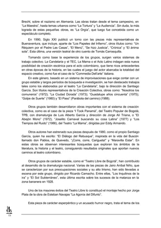Brecht, sobre el nazismo en Alemania. Las obras tratan desde el tema campesino, en
     “La Maestra”, hasta temas urbanos como “La Tortura” y “La Audiencia”. Sin duda, la más
     lograda de estas pequeñas obras, es “La Orgía”, que luego fue concebida como un
     espectáculo completo.
          En 1990, Siglo XXI publicó un tomo con las piezas más representativas de
     Buenaventura, que incluye, aparte de “Los Papeles del Infierno”, otros títulos como: “Un
     Réquiem por el Padre Las Casas”, “El Menú”, “Se hizo Justicia”, “Crónica” y “El ánima
     sola”. Esta última, una versión teatral de otro cuento de Tomás Carrasquilla.
          Tomando como base la experiencia de los grupos, surgen varios sistemas de
     trabajo colectivo. La Candelaria y el TEC, La Mama o el Acto Latino indagan esta nueva
     posibilidad de creación escénica para el acto colombiano, que tiene ricos antecedentes
     en otras épocas de la historia, en las cuales el juego del actor abarcaba la totalidad del
     espacio creativo, como fue el caso de la “Commedia Dell’arte” italiana.
          En este género, basado en un sistema de improvisaciones que exige contar con un
     grupo estable y largos períodos de búsqueda e investigación, se han destacado trabajos
     tales como los elaborados por el teatro “La Candelaria”, bajo la dirección de Santiago
     García. Son títulos representativos de la Creación Colectiva, obras como: “Nosotros los
     comuneros” (1972); “La Ciudad Dorada” (1973); “Guadalupe años cincuenta” (1975);
     “Golpe de Suerte” (1980) y “El Paso” (Parábola del camino) (1988).

          Otros grupos también desarrollaron obras importantes con el sistema de creación
     colectiva, como es el caso de la pieza “I Took Panamá”, del Teatro Popular de Bogotá,
     TPB, con dramaturgia de Luis Alberto García y dirección de Jorge Alí Triana, o “El
     Abejón Mono” (1972), “Joselito Carnaval buscando su cosa Latina” (1977) y “Los
     Tiempos del Ruido” (1986), del Teatro “La Mama”, dirigidas por Eddy Armando.

           Otros autores han estrenado sus piezas después de 1980, como el propio Santiago
     García, quien ha escrito: “El Diálogo del Rebusque”, inspirada en la vida del Buscón
     llamado don Pablos, de Quevedo, “¡Corre, corre, Carigueta!” y “Maravilla Estar”. En
     estas obras se observan interesantes búsquedas que exploran los ámbitos de la
     literatura, la historia y el teatro, consiguiendo resultados originales que aportan nuevos
     caminos al teatro colombiano.

           Otros grupos de carácter estable, como el “Teatro Libre de Bogotá”, han contribuido
     al desarrollo de la dramaturgia nacional. Varias de las piezas de Jairo Aníbal Niño, que
     se caracterizan por sus preocupaciones sociales y su alto lirismo, han sido llevadas a
     escena por este grupo, dirigido por Ricardo Camacho. Entre ellas, “Los Inquilinos de la
     ira” y “El Sol Subterráneo”, esta última escrita sobre los sucesos de la matanza en la
     zona bananera en 1928.

          Uno de los mayores éxitos del Teatro Libre lo constituyó el montaje hecho por Jorge
     Plata de la obra de Esteban Navajas “La Agonía del Difunto”.

         Esta pieza de carácter esperpéntico y un acusado humor negro, trata el tema de los



11
 