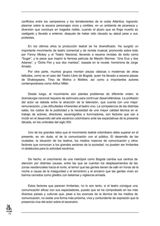 conflictos entre los campesinos y los terratenientes de la costa Atlántica, logrando
     plasmar sobre la escena personajes vivos y creíbles, en un ambiente de picaresca y
     diversión que concluye en tragedia risible, cuando el pícaro que se finge muerto es
     castigado y llevado a enterrar, después de haber sido clavado su ataúd pese a sus
     protestas.

         En los últimos años la producción teatral se ha diversificado. Ha surgido un
     importante movimiento de teatro comercial y de revista musical, promovido sobre todo
     por Fanny Mickey y el Teatro Nacional, llevando a escena revistas de éxito como
     “Sugar”, y la pieza que inspiró la famosa película de Marylin Monroe: “Una Eva y dos
     Adanes”, y “Doña Flor y sus dos maridos”, basada en la novela homónima de Jorge
     Amado.
           Por otra parte, muchos grupos montan piezas clásicas o modernas de otras
     latitudes, como es el caso del Teatro Libre de Bogotá, quien ha llevado a escena piezas
     de Shakespeare, Tirso de Molina o Molière, así como a importantes autores
     contemporáneos como Arthur Miller.


           Desde luego, el movimiento aún plantea problemas de diferente orden; la
     dramaturgia nacional requiere de estímulos para continuar desarrollándose. La profesión
     del actor se debate entre la atracción de la televisión, que cuenta con una mejor
     remuneración, y las dificultades inherentes al teatro vivo. La competencia de las distintas
     salas, los costos de la publicidad y la necesidad de una mayor calidad técnica en el
     trabajo de actores, directores, escenógrafos e iluminadores, son factores que van a
     incidir en el desarrollo del arte escénico colombiano ante las expectativas de la presente
     década, en los umbrales del siglo XXI.


          Uno de los grandes retos que el movimiento teatral colombiano debe superar en el
     presente, es sin duda, el de la comunicación con el público. El desarrollo de las
     ciudades, la situación de los teatros, los medios masivos de comunicación y otros
     factores que convocan a los grandes sectores de la sociedad, no pueden ser limitantes
     ni obstáculos para la actividad escénica.


          De hecho, el crecimiento de una metrópoli como Bogotá cambia sus centros de
     atención por distintas causas, entre las que se cuentan los desplazamientos de las
     zonas residenciales hacia el norte, el temor que las gentes tienen de salir en horas de la
     noche a causa de la inseguridad y el terrorismo y el encierro que las gentes viven en
     barrios cerrados como ghettos con betamax y vigilancia armada.


          Estos factores que parecen limitantes, no lo son tanto, si el teatro consigue una
     comunicación eficaz con sus espectadores, puesto que se ha comprobado en los más
     diversos países y culturas que, pese a los avances de la técnica de los medios de
     comunicación, no existe una forma más próxima, viva y contundente de expresión que la
     presencia viva del actor sobre el escenario.


12
 
