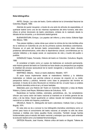 Nota bibliográfica

         ANTEI, Giorgio, Las rutas del teatro. Centro editorial de la Universidad Nacional de
     Colombia, Bogotá, 1989.
          Además de querer recuperar, a través de una serie de artículos de especialistas, el
     quehacer teatral como una de las máximas expresiones del alma humana, esta obra
     ofrece el primer diccionario de teatro colombiano, síntesis de lo realizado desde la
     década de los cincuenta, y un diccionario teatral general.
          BUENAVENTURA, Enrique, Los papeles del infierno y otros textos. Editorial Siglo
     XXI, México, 1990.
          Tres piezas inéditas y varias obras que cubren la crónica de los más terribles años
     de la violencia en Colombia de uno de los primeros autores dramáticos colombianos.
     Pioneras en el país del llamado teatro comprometido, sus obras tratan diversos
     problemas latinoamericanos, entre ellos la dependencia cultural, convirtiéndose por su
     carácter didáctico y de espejo social, en expresiones de vida y muerte del pueblo o
     pueblos.
           GONZALEZ Cajiao, Fernando, Historia del teatro en Colombia. Colcultura, Bogotá,
     1980.
           Al considerar al teatro como un cuerpo de tradiciones en evolución permanente,
     esta historia general del teatro en Colombia se hace desde una perspectiva que engloba
     la totalidad del proceso sociocultural de la nación recogiendo y revaluando la contribu-
     ción teatral del pasado.
           MARTINEZ, Gilberto, Hacia un teatro dialéctico. Medellín, 1977.
           El autor busca implementar desde el materialismo histórico y la didáctica
     materialista un método que permita ordenar el proceso de creación en su doble
     perspectiva teórica y práctica, teniendo como base la perspectiva del hombre en
     sociedad. A través de la obra Revolución en América del Sur, el autor hace un análisis
     del conflicto dramático entre el ser y el hacer teatrales.
           Materiales para una Historia del Teatro en Colombia, Selección y notas de Maida
     Watson y Carlos José Reyes. Biblioteca básica de Colcultura, 1978.
           Basándose en fuentes inéditas, coloniales, periodísticas, etc., los compiladores
     ofrecen una nueva visión del teatro nacional al insertarlo en el ámbito general de las
     artes y de las letras. Hacen igualmente un valioso rescate del material dramatúrgico
     nacional en su doble raíz hispana y autóctona.
           ORJUELA, Héctor H., Bibliografía del teatro colombiano. Instituto Caro y Cuervo,
     Bogotá, 1974.
           En esta obra se da a conocer la rica bibliografía dramática colombiana como un
     primer paso hacia el conocimiento del teatro nacional, al compilar no sólo las obras
     impresas e inéditas sino todos aquellos títulos conocidos. También recoge fuentes
     fundamentales para el estudio del teatro nacional y extranjero que sirven para entender
     la evolución teatral como una totalidad fenomenológica.
           ORTEGA Ricaurte, José Vicente, Historia crítica del teatro en Bogotá. Talleres de



13
 