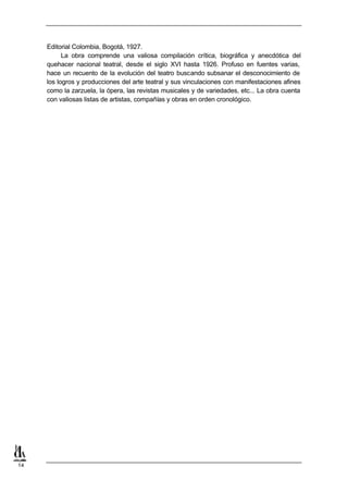Editorial Colombia, Bogotá, 1927.
           La obra comprende una valiosa compilación crítica, biográfica y anecdótica del
     quehacer nacional teatral, desde el siglo XVI hasta 1926. Profuso en fuentes varias,
     hace un recuento de la evolución del teatro buscando subsanar el desconocimiento de
     los logros y producciones del arte teatral y sus vinculaciones con manifestaciones afines
     como la zarzuela, la ópera, las revistas musicales y de variedades, etc... La obra cuenta
     con valiosas listas de artistas, compañías y obras en orden cronológico.




14
 