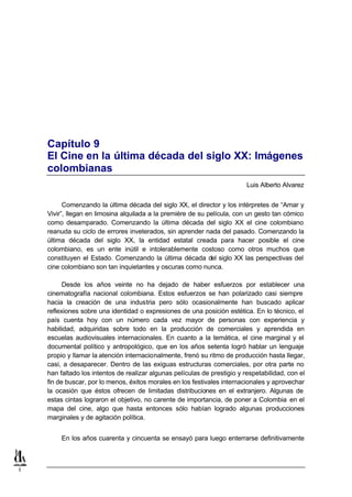 Capítulo 9
    El Cine en la última década del siglo XX: Imágenes
    colombianas
                                                                           Luis Alberto Alvarez


          Comenzando la última década del siglo XX, el director y los intérpretes de “Amar y
    Vivir”, llegan en limosina alquilada a la première de su película, con un gesto tan cómico
    como desamparado. Comenzando la última década del siglo XX el cine colombiano
    reanuda su ciclo de errores inveterados, sin aprender nada del pasado. Comenzando la
    última década del siglo XX, la entidad estatal creada para hacer posible el cine
    colombiano, es un ente inútil e intolerablemente costoso como otros muchos que
    constituyen el Estado. Comenzando la última década del siglo XX las perspectivas del
    cine colombiano son tan inquietantes y oscuras como nunca.

          Desde los años veinte no ha dejado de haber esfuerzos por establecer una
    cinematografía nacional colombiana. Estos esfuerzos se han polarizado casi siempre
    hacia la creación de una industria pero sólo ocasionalmente han buscado aplicar
    reflexiones sobre una identidad o expresiones de una posición estética. En lo técnico, el
    país cuenta hoy con un número cada vez mayor de personas con experiencia y
    habilidad, adquiridas sobre todo en la producción de comerciales y aprendida en
    escuelas audiovisuales internacionales. En cuanto a la temática, el cine marginal y el
    documental político y antropológico, que en los años setenta logró hablar un lenguaje
    propio y llamar la atención internacionalmente, frenó su ritmo de producción hasta llegar,
    casi, a desaparecer. Dentro de las exiguas estructuras comerciales, por otra parte no
    han faltado los intentos de realizar algunas películas de prestigio y respetabilidad, con el
    fin de buscar, por lo menos, éxitos morales en los festivales internacionales y aprovechar
    la ocasión que éstos ofrecen de limitadas distribuciones en el extranjero. Algunas de
    estas cintas lograron el objetivo, no carente de importancia, de poner a Colombia en el
    mapa del cine, algo que hasta entonces sólo habían logrado algunas producciones
    marginales y de agitación política.


         En los años cuarenta y cincuenta se ensayó para luego enterrarse definitivamente



1
 