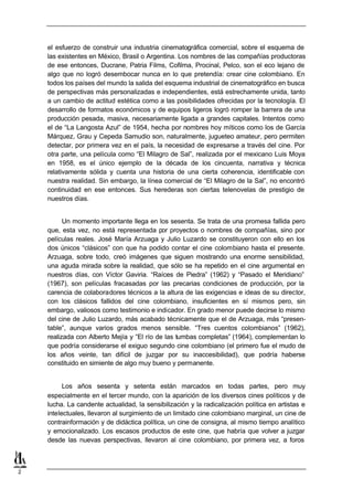 el esfuerzo de construir una industria cinematográfica comercial, sobre el esquema de
    las existentes en México, Brasil o Argentina. Los nombres de las compañías productoras
    de ese entonces, Ducrane, Patria Films, Cofilma, Procinal, Pelco, son el eco lejano de
    algo que no logró desembocar nunca en lo que pretendía: crear cine colombiano. En
    todos los países del mundo la salida del esquema industrial de cinematográfico en busca
    de perspectivas más personalizadas e independientes, está estrechamente unida, tanto
    a un cambio de actitud estética como a las posibilidades ofrecidas por la tecnología. El
    desarrollo de formatos económicos y de equipos ligeros logró romper la barrera de una
    producción pesada, masiva, necesariamente ligada a grandes capitales. Intentos como
    el de “La Langosta Azul” de 1954, hecha por nombres hoy míticos como los de García
    Márquez, Grau y Cepeda Samudio son, naturalmente, jugueteo amateur, pero permiten
    detectar, por primera vez en el país, la necesidad de expresarse a través del cine. Por
    otra parte, una película como “El Milagro de Sal”, realizada por el mexicano Luis Moya
    en 1958, es el único ejemplo de la década de los cincuenta, narrativa y técnica
    relativamente sólida y cuenta una historia de una cierta coherencia, identificable con
    nuestra realidad. Sin embargo, la línea comercial de “El Milagro de la Sal”, no encontró
    continuidad en ese entonces. Sus herederas son ciertas telenovelas de prestigio de
    nuestros días.


          Un momento importante llega en los sesenta. Se trata de una promesa fallida pero
    que, esta vez, no está representada por proyectos o nombres de compañías, sino por
    películas reales. José María Arzuaga y Julio Luzardo se constituyeron con ello en los
    dos únicos “clásicos” con que ha podido contar el cine colombiano hasta el presente.
    Arzuaga, sobre todo, creó imágenes que siguen mostrando una enorme sensibilidad,
    una aguda mirada sobre la realidad, que sólo se ha repetido en el cine argumental en
    nuestros días, con Víctor Gaviria. “Raíces de Piedra” (1962) y “Pasado el Meridiano”
    (1967), son películas fracasadas por las precarias condiciones de producción, por la
    carencia de colaboradores técnicos a la altura de las exigencias e ideas de su director,
    con los clásicos fallidos del cine colombiano, insuficientes en sí mismos pero, sin
    embargo, valiosos como testimonio e indicador. En grado menor puede decirse lo mismo
    del cine de Julio Luzardo, más acabado técnicamente que el de Arzuaga, más “presen-
    table”, aunque varios grados menos sensible. “Tres cuentos colombianos” (1962),
    realizada con Alberto Mejía y “El río de las tumbas completas” (1964), complementan lo
    que podría considerarse el exiguo segundo cine colombiano (el primero fue el mudo de
    los años veinte, tan difícil de juzgar por su inaccesibilidad), que podría haberse
    constituido en simiente de algo muy bueno y permanente.


          Los años sesenta y setenta están marcados en todas partes, pero muy
    especialmente en el tercer mundo, con la aparición de los diversos cines políticos y de
    lucha. La candente actualidad, la sensibilización y la radicalización política en artistas e
    intelectuales, llevaron al surgimiento de un limitado cine colombiano marginal, un cine de
    contrainformación y de didáctica política, un cine de consigna, al mismo tiempo analítico
    y emocionalizado. Los escasos productos de este cine, que habría que volver a juzgar
    desde las nuevas perspectivas, llevaron al cine colombiano, por primera vez, a foros



2
 
