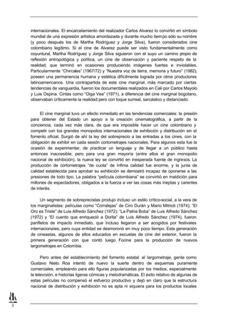 internacionales. El encarcelamiento del realizador Carlos Alvarez lo convirtió en símbolo
    mundial de una expresión artística amordazada y durante mucho tiem po sólo su nombre
    (y poco después los de Martha Rodríguez y Jorge Silva), fueron considerados cine
    colombiano legítimo. Si el cine de Alvarez puede ser visto fundamentalmente como
    coyuntural, Martha Rodríguez y Jorge Silva siguieron con el suyo un camino propio de
    reflexión antropológica y política, un cine de observación y paciente respeto de la
    realidad, que terminó en ocasiones produciendo imágenes fuertes e inviolables.
    Particularmente “Chircales” (1967/72) y “Nuestra voz de tierra, memoria y futuro” (1982),
    poseen una permanencia humana y estética difícilmente lograda por otros productores
    latinoamericanos. Una contrapartida de este cine marginal, más marcado por ciertas
    tendencias de vanguardia, fueron los documentales realizados en Cali por Carlos Mayolo
    y Luis Ospina. Cintas como “Oiga Vea” (1971), a diferencia del cine marginal bogotano,
    observaban críticamente la realidad pero con toque surreal, sarcástico y distanciado.


         El cine marginal tuvo un efecto inmediato en las tendencias comerciales: la presión
    para obtener del Estado un apoyo a la creación cinematográfica, a partir de la
    conciencia, cada vez más clara, de que era imposible hacer un cine colombiano y
    competir con los grandes monopolios internacionales de exhibición y distribución sin el
    fomento oficial. Surgió de ahí la ley del sobreprecio a las entradas a los cines, con la
    obligación de exhibir en cada sesión cortometrajes nacionales. Para algunos esta fue la
    ocasión de experimentar, de practicar un lenguaje y de llegar a un público hasta
    entonces inaccesible; pero para una gran mayoría (entre ellos el gran monopolio
    nacional de exhibición), la nueva ley se convirtió en inesperada fuente de ingresos. La
    producción de cortometrajes “de cuota” de ínfima calidad fue enorme, y la junta de
    calidad establecida para aprobar su exhibición se demostró incapaz de oponerse a las
    presiones de todo tipo. La palabra “película colombiana” se convirtió en maldición para
    millones de espectadores, obligados a la fuerza a ver las cosas más ineptas y carentes
    de interés.

         Un segmento de sobreprecistas produjo incluso un estilo crítico-social, a la vera de
    los marginalistas: películas como “Corralejas” de Ciro Durán y Mario Mitrioti (1974); “El
    Oro es Triste” de Luis Alfredo Sánchez (1972); “La Patria Boba” de Luis Alfredo Sánchez
    (1972) y “El cuento que enriqueció a Dorita” de Luis Alfredo Sánchez (1974), fueron
    panfletos de impacto inmediato, que incluso llegaron a ser acogidos por festivales
    internacionales, pero cuya entidad se desmoronó en muy poco tiempo. Esta generación
    de cineastas, algunos de ellos educados en escuelas de cine del exterior, fueron la
    primera generación con que contó luego Focine para la producción de nuevos
    largometrajes en Colombia.

          Pero antes del establecimiento del fomento estatal al largometraje, gente como
    Gustavo Nieto Roa intentó de nuevo la suerte dentro de esquemas puramente
    comerciales, empleando para ello figuras popularizadas por los medios, especialmente
    la televisión, e historias ligeras cómicas y melodramáticas. El éxito relativo de algunas de
    estas películas no compensó el esfuerzo productivo y dejó en claro que la estructura
    nacional de distribución y exhibición no es apta ni siquiera para los productos locales



3
 