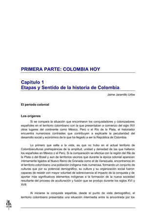 PRIMERA PARTE: COLOMBIA HOY

    Capítulo 1
    Etapas y Sentido de la historia de Colombia
                                                                       Jaime Jaramillo Uribe


    El período colonial


    Los orígenes
           Si se compara la situación que encontraron los conquistadores y colonizadores
    españoles en el territorio colombiano con la que presentaban a comienzo del siglo XVI
    otros lugares del continente como México, Perú o el Río de la Plata, el historiador
    encuentra numerosos contrastes que contribuyen a explicarle la peculiaridad del
    desarrollo social y económico de lo que ha llegado a ser la República de Colombia.

             Lo primero que salta a la vista, es que no hubo en el actual territorio de
    Colombiaculturas prehispánicas de la amplitud, unidad y densidad de las que hallaron
    los españoles en México o el Perú. Si la comparación se efectúa con la región del Río de
    la Plata o del Brasil y aun de territorios vecinos que durante la época colonial aparecen
    íntimamente ligados al Nuevo Reino de Granada como el de Venezuela, encontramos en
    el territorio colombiano una población indígena más numerosa, formando un conjunto de
    culturas que por su potencial demográfico, su cultura y su organización social fueron
    capaces de resistir con mayor voluntad de sobrevivencia al impacto de la conquista y de
    aportar más significativos elementos indígenas a la formación de la nueva sociedad
    resultante del proceso de aculturación y fusión que se produjo durante los siglos XVI y
    XVII.

             Al iniciarse la conquista española, desde el punto de vista demográfico, el
    territorio colombiano presentaba una situación intermedia entre la encontrada por los


1
 