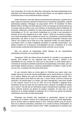 más comerciales. En la línea de Nieto Roa continuarían más tarde profesionales de la
    publicidad como Manuel Busquets y Manuel José Alvarez, sin que lograran mejorar las
    condiciones para un cine comercial de factura nacional.

         Ciertos directores, entre ellos algunos provenientes del sobreprecio, quisieron dar el
    paso a algo que mezclara el atractivo comercial con el comentario sociopolítico, evitando
    pretensiones estéticas. “Mamagay” de Jorge Gaitán (1977); “El Candidato” de Mario
    Mitrotti (1978) y “El Patas” de Pepe Sánchez (1978), son ejemplos de esta tendencia que
    no produjo nada de interés y que, como siempre, se resquebrajó ante los obstáculos de
    promoción, distribución y exhibición. En esta misma época Ciro Durán hizo una serie de
    cortometrajes en 16 mm, que terminó fundiéndose en un largo y que documenta la
    situación de los niños bogotanos de la calle. “Gamín” (1976) es una película ambigua,
    cuyo retrato despiadado de la realidad se mezcla con comentarios y aprovechamientos
    oportunistas, que dieron su fruto en un éxito internacional inesperado. Películas como
    “Gamín” son el blanco de la crítica de la cinta “Agarrando Pueblo” de Carlos Mayolo y
    Luis Ospina (1977), un ácido e inteligente comentario a la llamada “pomomiseria”, que
    estaba cundiendo en la producción cinematográfica del país, sirviéndose de la moda
    tercermundista y particularmente latinoamericanista, entonces viva en Europa.

         Sólo una película de largometraje intentó liberarse de las características
    esclavitudes y funcionar con sus propios medios.

         “Canaguaro” (1981) del chileno Dunav Kuzmanich se convirtió en una especie de
    leyenda, pero también en una respuesta para nada concreta y efectiva a las
    necesidades del cine nacional. Es cierto que la cinta posee un cierto aliento épico y
    momentos de veracidad e identidad ausentes de los largometrajes comerciales, pero sus
    interminables defectos técnicos y narrativos prácticamente la inutilizan y hacen de ella,
    una vez más, un paquete más de buenas intenciones.

         En ese momento había ya mucha gente en Colombia que quería hacer cine,
    trabajar dentro de una de las muchas posibilidades que el medio ofrecía en lo técnico y
    en lo creativo. Máxime que cada vez habla más gente preparada para hacerlo. Pero
    nadie sabía todavía cómo debía ser este cine y, mucho menos, cuál era la manera de
    producirlo y de hacerlo llegar a un público. De estos interrogantes y para hacer posible
    un cine nacional. Focine vio la luz en 1979, con la tan difundida y peligrosa teoría
    colombiana de que las cosas hay que hacerlas nacer y después “se arreglan las cargas
    por el camino”. De este tipo de nacimientos surgen contradicciones insalvables, que en
    última instancia terminan por destruir los mejores propósitos. En todo caso, la sola
    existencia de la entidad posibilitó la realización de un número tan grande de películas
    colombianas como antes no había sido posible.

         Personajes que llevaban años esperando su oportunidad, algunos de ellos
    preparados en el exterior, tuvieron así la oportunidad de hacer su primer largometraje,
    que en muchos casos ha seguido siendo el único. Francisco Norden pudo así tocar el
    tema de la violencia colombiana, basándose en la novela de Alvarez Gardeazábal. Su
    película “Cóndores no entierran todos los días” (1984), probablemente no perfecta, pero


4
 
