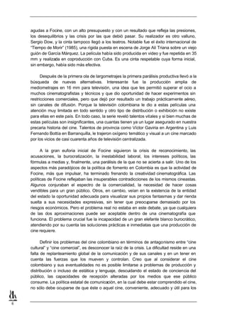 agudas a Focine, con un alto presupuesto y con un resultado que refleja las presiones,
    los desequilibrios y las crisis por las que debió pasar. Su realizador es otro valluno,
    Sergio Dow, y la cinta tampoco llegó a los teatros. Notable fue el éxito internacional de
    “Tiempo de Morir” (1985), una rígida puesta en escena de Jorge Alí Triana sobre un viejo
    guión de García Márquez. La película había sido producida en video y fue repetida en 35
    mm y realizada en coproducción con Cuba. Es una cinta respetable cuya forma inicial,
    sin embargo, había sido más efectiva.

          Después de la primera ola de largometrajes la primera parálisis productiva llevó a la
    búsqueda de nuevas alternativas. Interesante fue la producción amplia de
    mediometrajes en 16 mm para televisión, una idea que les permitió superar el ocio a
    muchos cinematografistas y técnicos y que dio oportunidad de hacer experimentos sin
    restricciones comerciales, pero que dejó por resultado un trabajo prácticamente aéreo,
    sin canales de difusión. Porque la televisión colombiana le dio a estas películas una
    atención muy limitada en todo sentido y otro tipo de distribución o exhibición no existe
    para ellas en este país. En todo caso, la serie reveló talentos vitales y si bien muchas de
    estas películas son insignificantes, una cuantas tienen ya un lugar asegurado en nuestra
    precaria historia del cine. Talentos de provincia como Víctor Gaviria en Argentina y Luis
    Fernando Bottía en Barranquilla, le trajeron oxígeno temático y visual a un cine marcado
    por los vicios de casi cuarenta años de televisión centralizada.

          A la gran euforia inicial de Focine siguieron la crisis de reconocimiento, las
    acusaciones, la burocratización, la inestabilidad laboral, los intereses políticos, las
    fórmulas a medias y, finalmente, una parálisis de la que no se acierta a salir. Uno de los
    aspectos más paradójicos de la política de fomento en Colombia es que la actividad de
    Focine, más que impulsar, ha terminado frenando la creatividad cinematográfica. Las
    políticas de Focine reflejaban las insuperables contradicciones de los mismos cineastas.
    Algunos conjuraban el espectro de la comercialidad, la necesidad de hacer cosas
    vendibles para un gran público. Otros, en cambio, veían en la existencia de la entidad
    del estado la oportunidad adecuada para visualizar sus propios fantasmas y dar rienda
    suelta a sus necesidades expresivas, sin tener que preocuparse demasiado por los
    riesgos económicos. Pero el problema real no estaba en este debate, ya que cualquiera
    de las dos aproximaciones puede ser aceptable dentro de una cinematografía que
    funciona. El problema crucial fue la incapacidad de un gran elefante blanco burocrático,
    atendiendo por su cuenta las soluciones prácticas e inmediatas que una producción de
    cine requiere.

          Definir los problemas del cine colombiano en términos de antagonismo entre “cine
    cultural” y “cine comercial”, es desconocer la raíz de la crisis. La dificultad reside en una
    falta de replanteamiento global de la comunicación y de sus canales y en un tener en
    cuenta las fuerzas que los mueven y controlan. Creo que al considerar el cine
    colombiano y sus eventualidades no es posible limitarse a problemas de producción y
    distribución o incluso de estática y lenguaje, descuidando el estado de conciencia del
    público, las capacidades de recepción alteradas por los medios que ese público
    consume. La política estatal de comunicación, en la cual debe estar comprendido el cine,
    no sólo debe ocuparse de que éste o aquel cine, conveniente, adecuado y útil para los


6
 