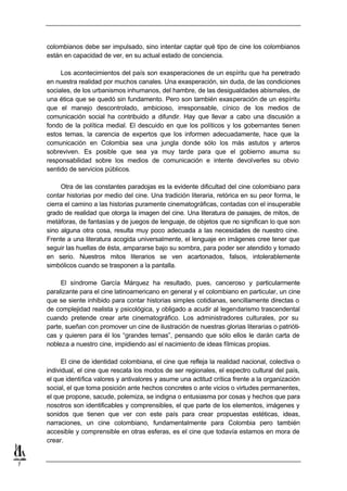 colombianos debe ser impulsado, sino intentar captar qué tipo de cine los colombianos
    están en capacidad de ver, en su actual estado de conciencia.

         Los acontecimientos del país son exasperaciones de un espíritu que ha penetrado
    en nuestra realidad por muchos canales. Una exasperación, sin duda, de las condiciones
    sociales, de los urbanismos inhumanos, del hambre, de las desigualdades abismales, de
    una ética que se quedó sin fundamento. Pero son también exasperación de un espíritu
    que el manejo descontrolado, ambicioso, irresponsable, cínico de los medios de
    comunicación social ha contribuido a difundir. Hay que llevar a cabo una discusión a
    fondo de la política medial. El descuido en que los políticos y los gobernantes tienen
    estos temas, la carencia de expertos que los informen adecuadamente, hace que la
    comunicación en Colombia sea una jungla donde sólo los más astutos y arteros
    sobreviven. Es posible que sea ya muy tarde para que el gobierno asuma su
    responsabilidad sobre los medios de comunicación e intente devolverles su obvio
    sentido de servicios públicos.

         Otra de las constantes paradojas es la evidente dificultad del cine colombiano para
    contar historias por medio del cine. Una tradición literaria, retórica en su peor forma, le
    cierra el camino a las historias puramente cinematográficas, contadas con el insuperable
    grado de realidad que otorga la imagen del cine. Una literatura de paisajes, de mitos, de
    metáforas, de fantasías y de juegos de lenguaje, de objetos que no significan lo que son
    sino alguna otra cosa, resulta muy poco adecuada a las necesidades de nuestro cine.
    Frente a una literatura acogida universalmente, el lenguaje en imágenes cree tener que
    seguir las huellas de ésta, ampararse bajo su sombra, para poder ser atendido y tomado
    en serio. Nuestros mitos literarios se ven acartonados, falsos, intolerablemente
    simbólicos cuando se trasponen a la pantalla.

         El síndrome García Márquez ha resultado, pues, canceroso y particularmente
    paralizante para el cine latinoamericano en general y el colombiano en particular, un cine
    que se siente inhibido para contar historias simples cotidianas, sencillamente directas o
    de complejidad realista y psicológica, y obligado a acudir al legendarismo trascendental
    cuando pretende crear arte cinematográfico. Los administradores culturales, por su
    parte, sueñan con promover un cine de ilustración de nuestras glorias literarias o patrióti-
    cas y quieren para él los “grandes temas”, pensando que sólo ellos le darán carta de
    nobleza a nuestro cine, impidiendo así el nacimiento de ideas fílmicas propias.

          El cine de identidad colombiana, el cine que refleja la realidad nacional, colectiva o
    individual, el cine que rescata los modos de ser regionales, el espectro cultural del país,
    el que identifica valores y antivalores y asume una actitud crítica frente a la organización
    social, el que toma posición ante hechos concretes o ante vicios o virtudes permanentes,
    el que propone, sacude, polemiza, se indigna o entusiasma por cosas y hechos que para
    nosotros son identificables y comprensibles, el que parte de los elementos, imágenes y
    sonidos que tienen que ver con este país para crear propuestas estéticas, ideas,
    narraciones, un cine colombiano, fundamentalmente para Colombia pero también
    accesible y comprensible en otras esferas, es el cine que todavía estamos en mora de
    crear.


7
 