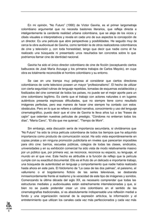 En mi opinión, “No Futuro” (1990) de Víctor Gaviria, es el primer largometraje
    colombiano argumental que no necesita bastones literarios, que refleja directa e
    inteligentemente la candente realidad urbana colombiana, que se aleja de los vicios y
    clisés visuales e interpretativos y revela en cada uno de sus aspectos la concepción de
    un director. Es una película que abre perspectivas y posibilidades. He seguido muy de
    cerca la obra audiovisual de Gaviria, como también la de otros realizadores colombianos
    de cine y televisión y, con toda honestidad, tengo que decir que nadie como él ha
    realizado una búsqueda ni presentado unos resultados tan concretos sobre lo que
    podríamos llamar cine de identidad nacional.

         Gaviria ha sido el único director colombiano de cine de ficción (exceptuando ciertos
    balbuceos de José María Arzuaga y los primeros trabajos de Carlos Mayolo), en cuya
    obra es totalmente reconocible el hombre colombiano y su entorno.

          Se cae en una trampa muy peligrosa al considerar que ciertos directores
    colombianos de corte televisivo poseen un mayor “profesionalismo”. El hecho de utilizar
    con cierta seguridad rutinas de lenguaje repetidas, tomadas de esquemas establecidos y
    fosilizados del cine comercial de todos los países, no puede ser el mejor aporte para un
    cine colombiano legítimo. Es cierto que el trabajo con actores naturales o en lugares
    auténticos presenta espinosas dificultades, que no siempre tiene como resultado
    imágenes perfectas, pero esa manera de hacer cine siempre ha contado con estos
    obstáculos. Pero en lo que se refiere a calidad narrativa, conocimiento y uso del lenguaje
    cinematográfico, puedo decir que el cine de Gaviria le lleva años luz a las “frases de
    cajón” que ostentan nuestras películas de prestigio, “Cóndores no entierran todos los
    días”, “María Cano”, “El día que me quieras”, “Tiempo de Morir”.

         Sin embargo, esta discusión sería de importancia secundaria, si olvidáramos que
    “No Futuro” ha sido la única película colombiana de todos los tiempos que ha adquirido
    importancia como producto de comunicación social. Ha sido vista espontáneamente en
    copias piratas y sin ninguna promoción publicitaria en niveles que parecerían imposibles
    para otro cine: barrios, escuelas públicas, colegios de todas las clases, sindicatos,
    universidades y en su exhibición comercial ha sido vista de modo relativamente masivo
    por un público que, por primera vez, se reconoce, reconoce su espacio, su lenguaje, el
    mundo en el que vive. Este hecho es atribuible a la función de reflejo que la película
    cumple con su exactitud documental. Ello es el fruto de un delicado e importante trabajo,
    una búsqueda de autenticidad en lenguaje y comportamiento que nadie había realizado
    hasta ahora en este país. El folclorismo de “La casa de las dos palmas”, el paisismo, el
    vallunismo o el bogotanismo ficticio de las series televisivas, se desbarata
    inmisericordemente frente al realismo y la veracidad de este tipo de imágenes y sonidos.
    Comenzando la última década del siglo XX, es necesario comprender que todas las
    estructuras mediales y audiovisuales están estrechamente interrelacionadas y que, si
    bien no se puede pretender crear un cine colombiano en el sentido de las
    cinematografías tradicionales, sí es absolutamente indispensable una reflexión medial a
    fondo y una organización racional de la expresión artís tica, la información y el
    entretenimiento que utilizan los canales cada vez más perfeccionados y cada vez más


8
 