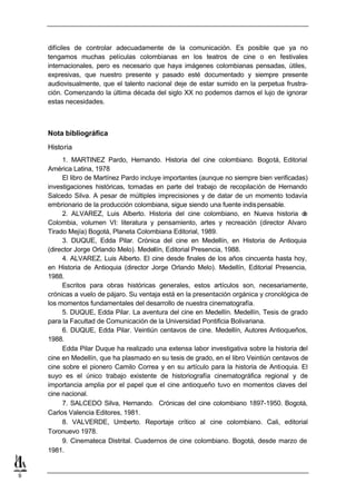 difíciles de controlar adecuadamente de la comunicación. Es posible que ya no
    tengamos muchas películas colombianas en los teatros de cine o en festivales
    internacionales, pero es necesario que haya imágenes colombianas pensadas, útiles,
    expresivas, que nuestro presente y pasado esté documentado y siempre presente
    audiovisualmente, que el talento nacional deje de estar sumido en la perpetua frustra-
    ción. Comenzando la última década del siglo XX no podemos darnos el lujo de ignorar
    estas necesidades.



    Nota bibliográfica
    Historia
         1. MARTINEZ Pardo, Hernando. Historia del cine colombiano. Bogotá, Editorial
    América Latina, 1978
         El libro de Martínez Pardo incluye importantes (aunque no siempre bien verificadas)
    investigaciones históricas, tomadas en parte del trabajo de recopilación de Hernando
    Salcedo Silva. A pesar de múltiples imprecisiones y de datar de un momento todavía
    embrionario de la producción colombiana, sigue siendo una fuente indis pensable.
         2. ALVAREZ, Luis Alberto. Historia del cine colombiano, en Nueva historia d       e
    Colombia, volumen VI: literatura y pensamiento, artes y recreación (director Alvaro
    Tirado Mejía) Bogotá, Planeta Colombiana Editorial, 1989.
         3. DUQUE, Edda Pilar. Crónica del cine en Medellín, en Historia de Antioquia
    (director Jorge Orlando Melo). Medellín, Editorial Presencia, 1988.
         4. ALVAREZ, Luis Alberto. El cine desde finales de los años cincuenta hasta hoy,
    en Historia de Antioquia (director Jorge Orlando Melo). Medellín, Editorial Presencia,
    1988.
         Escritos para obras históricas generales, estos artículos son, necesariamente,
    crónicas a vuelo de pájaro. Su ventaja está en la presentación orgánica y cronológica de
    los momentos fundamentales del desarrollo de nuestra cinematografía.
         5. DUQUE, Edda Pilar. La aventura del cine en Medellín. Medellín, Tesis de grado
    para la Facultad de Comunicación de la Universidad Pontificia Bolivariana.
         6. DUQUE, Edda Pilar. Veintiún centavos de cine. Medellín, Autores Antioqueños,
    1988.
         Edda Pilar Duque ha realizado una extensa labor investigativa sobre la historia del
    cine en Medellín, que ha plasmado en su tesis de grado, en el libro Veintiún centavos de
    cine sobre el pionero Camilo Correa y en su artículo para la historia de Antioquia. El
    suyo es el único trabajo existente de historiografía cinematográfica regional y de
    importancia amplia por el papel que el cine antioqueño tuvo en momentos claves del
    cine nacional.
         7. SALCEDO Silva, Hernando. Crónicas del cine colombiano 1897-1950. Bogotá,
    Carlos Valencia Editores, 1981.
         8. VALVERDE, Umberto. Reportaje crítico al cine colombiano. Cali, editorial
    Toronuevo 1978.
         9. Cinemateca Distrital. Cuadernos de cine colombiano. Bogotá, desde marzo de
    1981.


9
 