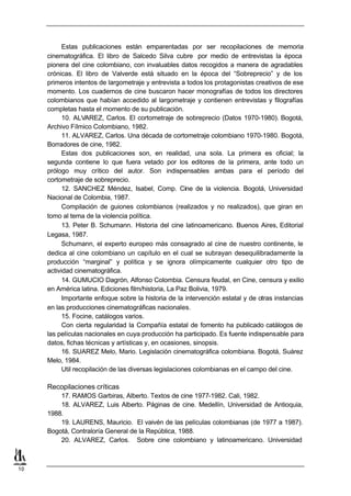 Estas publicaciones están emparentadas por ser recopilaciones de memoria
     cinematográfica. El libro de Salcedo Silva cubre por medio de entrevistas la época
     pionera del cine colombiano, con invaluables datos recogidos a manera de agradables
     crónicas. El libro de Valverde está situado en la época del “Sobreprecio” y de los
     primeros intentos de largometraje y entrevista a todos los protagonistas creativos de ese
     momento. Los cuadernos de cine buscaron hacer monografías de todos los directores
     colombianos que habían accedido al largometraje y contienen entrevistas y filografías
     completas hasta el momento de su publicación.
           10. ALVAREZ, Carlos. El cortometraje de sobreprecio (Datos 1970-1980). Bogotá,
     Archivo Fílmico Colombiano, 1982.
           11. ALVAREZ, Carlos. Una década de cortometraje colombiano 1970-1980. Bogotá,
     Borradores de cine, 1982.
           Estas dos publicaciones son, en realidad, una sola. La primera es oficial; la
     segunda contiene lo que fuera vetado por los editores de la primera, ante todo un
     prólogo muy crítico del autor. Son indispensables ambas para el período del
     cortometraje de sobreprecio.
           12. SANCHEZ Méndez, Isabel, Comp. Cine de la violencia. Bogotá, Universidad
     Nacional de Colombia, 1987.
           Compilación de guiones colombianos (realizados y no realizados), que giran en
     tomo al tema de la violencia política.
           13. Peter B. Schumann. Historia del cine latinoamericano. Buenos Aires, Editorial
     Legasa, 1987.
           Schumann, el experto europeo más consagrado al cine de nuestro continente, le
     dedica al cine colombiano un capítulo en el cual se subrayan desequilibradamente la
     producción “marginal” y política y se ignora olímpicamente cualquier otro tipo de
     actividad cinematográfica.
           14. GUMUCIO Dagrón, Alfonso Colombia. Censura feudal, en Cine, censura y exilio
     en América latina. Ediciones film/historia, La Paz Bolivia, 1979.
           Importante enfoque sobre la historia de la intervención estatal y de otras instancias
     en las producciones cinematográficas nacionales.
           15. Focine, catálogos varios.
           Con cierta regularidad la Compañía estatal de fomento ha publicado catálogos de
     las películas nacionales en cuya producción ha participado. Es fuente indispensable para
     datos, fichas técnicas y artísticas y, en ocasiones, sinopsis.
           16. SUAREZ Melo, Mario. Legislación cinematográfica colombiana. Bogotá, Suárez
     Melo, 1984.
           Util recopilación de las diversas legislaciones colombianas en el campo del cine.

     Recopilaciones críticas
         17. RAMOS Garbiras, Alberto. Textos de cine 1977-1982. Cali, 1982.
         18. ALVAREZ, Luis Alberto. Páginas de cine. Medellín, Universidad de Antioquia,
     1988.
         19. LAURENS, Mauricio. El vaivén de las películas colombianas (de 1977 a 1987).
     Bogotá, Contraloría General de la República, 1988.
         20. ALVAREZ, Carlos. Sobre cine colombiano y latinoamericano. Universidad



10
 