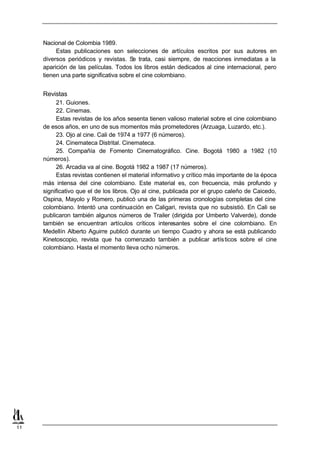 Nacional de Colombia 1989.
          Estas publicaciones son selecciones de artículos escritos por sus autores en
     diversos periódicos y revistas. S trata, casi siempre, de reacciones inmediatas a la
                                         e
     aparición de las películas. Todos los libros están dedicados al cine internacional, pero
     tienen una parte significativa sobre el cine colombiano.


     Revistas
          21. Guiones.
          22. Cinemas.
          Estas revistas de los años sesenta tienen valioso material sobre el cine colombiano
     de esos años, en uno de sus momentos más prometedores (Arzuaga, Luzardo, etc.).
          23. Ojo al cine. Cali de 1974 a 1977 (6 números).
          24. Cinemateca Distrital. Cinemateca.
          25. Compañía de Fomento Cinematográfico. Cine. Bogotá 1980 a 1982 (10
     números).
          26. Arcadia va al cine. Bogotá 1982 a 1987 (17 números).
          Estas revistas contienen el material informativo y crítico más importante de la época
     más intensa del cine colombiano. Este material es, con frecuencia, más profundo y
     significativo que el de los libros. Ojo al cine, publicada por el grupo caleño de Caicedo,
     Ospina, Mayolo y Romero, publicó una de las primeras cronologías completas del cine
     colombiano. Intentó una continuación en Caligari, revista que no subsistió. En Cali se
     publicaron también algunos números de Trailer (dirigida por Umberto Valverde), donde
     también se encuentran artículos críticos interesantes sobre el cine colombiano. En
     Medellín Alberto Aguirre publicó durante un tiempo Cuadro y ahora se está publicando
     Kinetoscopio, revista que ha comenzado también a publicar artís ticos sobre el cine
     colombiano. Hasta el momento lleva ocho números.




11
 