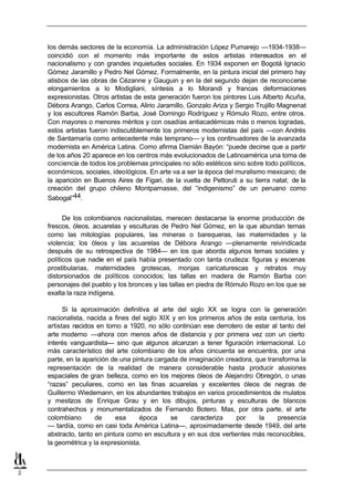 los demás sectores de la economía. La administración López Pumarejo —1934-1938—
    coincidió con el momento más importante de estos artistas interesados en el
    nacionalismo y con grandes inquietudes sociales. En 1934 exponen en Bogotá Ignacio
    Gómez Jaramillo y Pedro Nel Gómez. Formalmente, en la pintura inicial del primero hay
    atisbos de las obras de Cézanne y Gauguin y en la del segundo dejan de reconocerse
    elongamientos a lo Modigliani, síntesis a lo Morandi y francas deformaciones
    expresionistas. Otros artistas de esta generación fueron los pintores Luis Alberto Acuña,
    Débora Arango, Carlos Correa, Alirio Jaramillo, Gonzalo Ariza y Sergio Trujillo Magnenat
    y los escultores Ramón Barba, José Domingo Rodríguez y Rómulo Rozo, entre otros.
    Con mayores o menores méritos y con osadías antiacadémicas más o menos logradas,
    estos artistas fueron indiscutiblemente los primeros modernistas del país —con Andrés
    de Santamaría como antecedente más temprano— y los continuadores de la avanzada
    modernista en América Latina. Como afirma Damián Bayón: “puede decirse que a partir
    de los años 20 aparece en los centros más evolucionados de Latinoamérica una toma de
    conciencia de todos los problemas principales no sólo estéticos sino sobre todo políticos,
    económicos, sociales, ideológicos. En arte va a ser la época del muralismo mexicano; de
    la aparición en Buenos Aires de Figari, de la vuelta de Pettoruti a su tierra natal; de la
    creación del grupo chileno Montparnasse, del “indigenismo” de un peruano como
    Sabogal”44.


          De los colombianos nacionalistas, merecen destacarse la enorme producción de
    frescos, óleos, acuarelas y esculturas de Pedro Nel Gómez, en la que abundan temas
    como las mitologías populares, las mineras o barequeras, las maternidades y la
    violencia; los óleos y las acuarelas de Débora Arango —plenamente reivindicada
    después de su retrospectiva de 1984— en los que aborda algunos temas sociales y
    políticos que nadie en el país había presentado con tanta crudeza: figuras y escenas
    prostibularias, maternidades grotescas, monjas caricaturescas y retratos muy
    distorsionados de políticos conocidos; las tallas en madera de Ramón Barba con
    personajes del pueblo y los bronces y las tallas en piedra de Rómulo Rozo en los que se
    exalta la raza indígena.

          Si la aproximación definitiva al arte del siglo XX se logra con la generación
    nacionalista, nacida a fines del siglo XIX y en los primeros años de esta centuria, los
    artistas nacidos en torno a 1920, no sólo continúan ese derrotero de estar al tanto del
    arte moderno —ahora con menos años de distancia y por primera vez con un cierto
    interés vanguardista— sino que algunos alcanzan a tener figuración internacional. Lo
    más característico del arte colombiano de los años cincuenta se encuentra, por una
    parte, en la aparición de una pintura cargada de imaginación creadora, que transforma la
    representación de la realidad de manera considerable hasta producir alusiones
    espaciales de gran belleza, como en los mejores óleos de Alejandro Obregón, o unas
    “razas” peculiares, como en las finas acuarelas y excelentes óleos de negras de
    Guillermo Wiedemann, en los abundantes trabajos en varios procedimientos de mulatos
    y mestizos de Enrique Grau y en los dibujos, pinturas y esculturas de blancos
    contrahechos y monumentalizados de Fernando Botero. Mas, por otra parte, el arte
    colombiano       de     esa     época      se     caracteriza    por    la     presencia
    — tardía, como en casi toda América Latina—, aproximadamente desde 1949, del arte
    abstracto, tanto en pintura como en escultura y en sus dos vertientes más reconocibles,
    la geométrica y la expresionista.



2
 