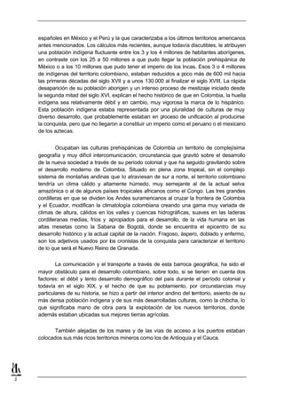 españoles en México y el Perú y la que caracterizaba a los últimos territorios americanos
    antes mencionados. Los cálculos más recientes, aunque todavía discutibles, le atribuyen
    una población indígena fluctuante entre los 3 y los 4 millones de habitantes aborígenes,
    en contraste con los 25 a 50 millones a que pudo llegar la población prehispánica de
    México o a los 10 millones que pudo tener el imperio de los Incas. Esos 3 o 4 millones
    de indígenas del territorio colombiano, estaban reducidos a poco más de 600 mil hacia
    las primeras décadas del siglo XVII y a unos 130.000 al finalizar el siglo XVIII. La rápida
    desaparición de su población aborigen y un intenso proceso de mestizaje iniciado desde
    la segunda mitad del siglo XVI, explican el hecho histórico de que en Colombia, la huella
    indígena sea relativamente débil y en cambio, muy vigorosa la marca de lo hispánico.
    Esta población indígena estaba representada por una pluralidad de culturas de muy
    diverso desarrollo, que probablemente estaban en proceso de unificación al producirse
    la conquista, pero que no llegaron a constituir un imperio como el peruano o el mexicano
    de los aztecas.


            Ocupaban las culturas prehispánicas de Colombia un territorio de complejísima
    geografía y muy difícil intercomunicación, circunstancia que gravitó sobre el desarrollo
    de la nueva sociedad a través de su período colonial y que ha seguido gravitando sobre
    el desarrollo moderno de Colombia. Situado en plena zona tropical, sin el complejo
    sistema de montañas andinas que lo atraviesan de sur a norte, el territorio colombiano
    tendría un clima cálido y altamente húmedo, muy semejante al de la actual selva
    amazónica o al de algunos países tropicales africanos como el Congo. Las tres grandes
    cordilleras en que se dividen los Andes suramericanos al cruzar la frontera de Colombia
    y el Ecuador, modifican la climatología colombiana creando una gama muy variada de
    climas de altura, cálidos en los valles y cuencas hidrográficas, suaves en las laderas
    cordilleranas medias, fríos y apropiados para el desarrollo, de la vida humana en las
    altas mesetas como la Sabana de Bogotá, donde se encuentra el epicentro de su
    desarrollo histórico y la actual capital de la nación. Fragoso, áspero, doblado y enfermo,
    son los adjetivos usados por los cronistas de la conquista para caracterizar el territorio
    de lo que será el Nuevo Reino de Granada.


            La comunicación y el transporte a través de esta barroca geográfica, ha sido el
    mayor obstáculo para el desarrollo colombiano, sobre todo, si se tienen en cuenta dos
    factores: el débil y lento desarrollo demográfico del país durante el período colonial y
    todavía en el siglo XIX, y el hecho de que su poblamiento, por circunstancias muy
    particulares de su historia, se hizo a partir del interior andino del territorio, asiento de su
    más densa población indígena y de sus más desarrolladas culturas, como la chibcha, lo
    que significaba mano de obra para la explotación de los nuevos territorios, donde
    además estaban ubicadas sus mejores tierras agrícolas.


           También alejadas de los mares y de las vías de acceso a los puertos estaban
    colocados sus más ricos territorios mineros como los de Antioquia y el Cauca.




2
 