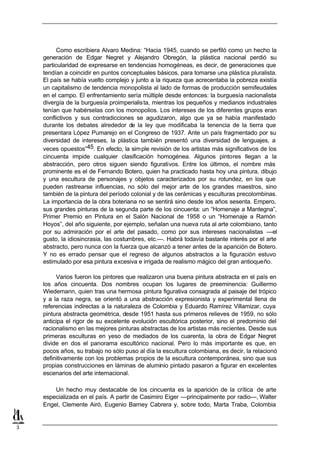 Como escribiera Alvaro Medina: “Hacia 1945, cuando se perfiló como un hecho la
    generación de Edgar Negret y Alejandro Obregón, la plástica nacional perdió su
    particularidad de expresarse en tendencias homogéneas, es decir, de generaciones que
    tendían a coincidir en puntos conceptuales básicos, para tomarse una plástica pluralista.
    El país se había vuelto complejo y junto a la riqueza que acrecentaba la pobreza existía
    un capitalismo de tendencia monopolista al lado de formas de producción semifeudales
    en el campo. El enfrentamiento sería múltiple desde entonces: la burguesía nacionalista
    divergía de la burguesía proimperialis ta, mientras los pequeños y medianos industriales
    tenían que habérselas con los monopolios. Los intereses de los diferentes grupos eran
    conflictivos y sus contradicciones se agudizaron, algo que ya se había manifestado
    durante los debates alrededor de la ley que modificaba la tenencia de la tierra que
    presentara López Pumarejo en el Congreso de 1937. Ante un país fragmentado por su
    diversidad de intereses, la plástica también presentó una diversidad de lenguajes, a
    veces opuestos”45. En efecto, la sim ple revisión de los artistas más significativos de los
    cincuenta impide cualquier clasificación homogénea. Algunos pintores llegan a la
    abstracción, pero otros siguen siendo figurativos. Entre los últimos, el nombre más
    prominente es el de Fernando Botero, quien ha practicado hasta hoy una pintura, dibujo
    y una escultura de personajes y objetos caracterizados por su rotundez, en los que
    pueden rastrearse influencias, no sólo del mejor arte de los grandes maestros, sino
    también de la pintura del período colonial y de las cerámicas y esculturas precolombinas.
    La importancia de la obra boteriana no se sentirá sino desde los años sesenta. Empero,
    sus grandes pinturas de la segunda parte de los cincuenta: un “Homenaje a Mantegna”,
    Primer Premio en Pintura en el Salón Nacional de 1958 o un “Homenaje a Ramón
    Hoyos”, del año siguiente, por ejemplo, señalan una nueva ruta al arte colombiano, tanto
    por su admiración por el arte del pasado, como por sus intereses nacionalistas —el
    gusto, la idiosincrasia, las costumbres, etc.—. Habrá todavía bastante interés por el arte
    abstracto, pero nunca con la fuerza que alcanzó a tener antes de la aparición de Botero.
    Y no es errado pensar que el regreso de algunos abstractos a la figuración estuvo
    estimulado por esa pintura excesiva e irrigada de realismo mágico del gran antioqueño.

         Varios fueron los pintores que realizaron una buena pintura abstracta en el país en
    los años cincuenta. Dos nombres ocupan los lugares de preeminencia: Guillermo
    Wiedemann, quien tras una hermosa pintura figurativa consagrada al paisaje del trópico
    y a la raza negra, se orientó a una abstracción expresionista y experimental llena de
    referencias indirectas a la naturaleza de Colombia y Eduardo Ramírez Villamizar, cuya
    pintura abstracta geométrica, desde 1951 hasta sus primeros relieves de 1959, no sólo
    anticipa el rigor de su excelente evolución escultórica posterior, sino el predominio del
    racionalismo en las mejores pinturas abstractas de los artistas más recientes. Desde sus
    primeras esculturas en yeso de mediados de los cuarenta, la obra de Edgar Negret
    divide en dos el panorama escultórico nacional. Pero lo más importante es que, en
    pocos años, su trabajo no sólo puso al día la escultura colombiana, es decir, la relacionó
    definitivamente con los problemas propios de la escultura contemporánea, sino que sus
    propias construcciones en láminas de aluminio pintado pasaron a figurar en excelentes
    escenarios del arte internacional.

        Un hecho muy destacable de los cincuenta es la aparición de la crítica de arte
    especializada en el país. A partir de Casimiro Eiger —principalmente por radio—, Walter
    Engel, Clemente Airó, Eugenio Barney Cabrera y, sobre todo, Marta Traba, Colombia


3
 