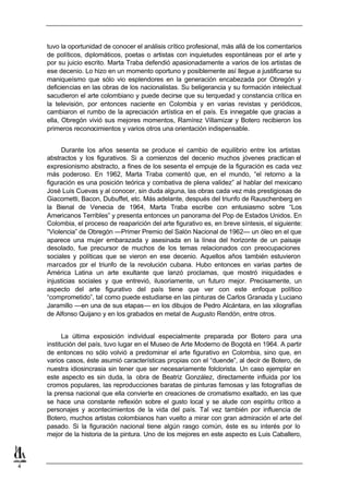 tuvo la oportunidad de conocer el análisis crítico profesional, más allá de los comentarios
    de políticos, diplomáticos, poetas o artistas con inquietudes espontáneas por el arte y
    por su juicio escrito. Marta Traba defendió apasionadamente a varios de los artistas de
    ese decenio. Lo hizo en un momento oportuno y posiblemente así llegue a justificarse su
    maniqueísmo que sólo vio esplendores en la generación encabezada por Obregón y
    deficiencias en las obras de los nacionalistas. Su beligerancia y su formación intelectual
    sacudieron el arte colombiano y puede decirse que su terquedad y constancia crítica en
    la televisión, por entonces naciente en Colombia y en varias revistas y periódicos,
    cambiaron el rumbo de la apreciación artística en el país. Es innegable que gracias a
    ella, Obregón vivió sus mejores momentos, Ramírez Villamizar y Botero recibieron los
    primeros reconocimientos y varios otros una orientación indispensable.


         Durante los años sesenta se produce el cambio de equilibrio entre los artistas
    abstractos y los figurativos. Si a comienzos del decenio muchos jóvenes practican el
    expresionismo abstracto, a fines de los sesenta el empuje de la figuración es cada vez
    más poderoso. En 1962, Marta Traba comentó que, en el mundo, “el retorno a la
    figuración es una posición teórica y combativa de plena validez” al hablar del mexicano
    José Luis Cuevas y al conocer, sin duda alguna, las obras cada vez más prestigiosas de
    Giacometti, Bacon, Dubuffet, etc. Más adelante, después del triunfo de Rauschenberg en
    la Bienal de Venecia de 1964, Marta Traba escribe con entusiasmo sobre “Los
    Americanos Terribles” y presenta entonces un panorama del Pop de Estados Unidos. En
    Colombia, el proceso de reaparición del arte figurativo es, en breve síntesis, el siguiente:
    “Violencia” de Obregón —Primer Premio del Salón Nacional de 1962— un óleo en el que
    aparece una mujer embarazada y asesinada en la línea del horizonte de un paisaje
    desolado, fue precursor de muchos de los temas relacionados con preocupaciones
    sociales y políticas que se vieron en ese decenio. Aquellos años también estuvieron
    marcados por el triunfo de la revolución cubana. Hubo entonces en varias partes de
    América Latina un arte exultante que lanzó proclamas, que mostró iniquidades e
    injusticias sociales y que entrevió, ilusoriamente, un futuro mejor. Precisamente, un
    aspecto del arte figurativo del país tiene que ver con este enfoque político
    “comprometido”, tal como puede estudiarse en las pinturas de Carlos Granada y Luciano
    Jaramillo —en una de sus etapas— en los dibujos de Pedro Alcántara, en las xilografías
    de Alfonso Quijano y en los grabados en metal de Augusto Rendón, entre otros.


          La última exposición individual especialmente preparada por Botero para una
    institución del país, tuvo lugar en el Museo de Arte Moderno de Bogotá en 1964. A partir
    de entonces no sólo volvió a predominar el arte figurativo en Colombia, sino que, en
    varios casos, éste asumió características propias con el “duende”, al decir de Botero, de
    nuestra idiosincrasia sin tener que ser necesariamente folclorista. Un caso ejemplar en
    este aspecto es sin duda, la obra de Beatriz González, directamente influida por los
    cromos populares, las reproducciones baratas de pinturas famosas y las fotografías de
    la prensa nacional que ella convierte en creaciones de cromatismo exaltado, en las que
    se hace una constante reflexión sobre el gusto local y se alude con espíritu crítico a
    personajes y acontecimientos de la vida del país. Tal vez también por influencia de
    Botero, muchos artistas colombianos han vuelto a mirar con gran admiración el arte del
    pasado. Si la figuración nacional tiene algún rasgo común, éste es su interés por lo
    mejor de la historia de la pintura. Uno de los mejores en este aspecto es Luis Caballero,



4
 