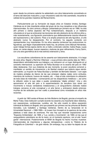 quien desde los primeros setenta ha adelantado una obra básicamente concentrada en
    el tema del desnudo masculino y cuyo virtuosismo cada día más acendrado, recuerda la
    calidad de los grandes maestros del Renacimiento.


          Particularmente por su formación de largos años en Estados Unidos, Santiago
    Cárdenas es el más importante artista del grupo de los muy receptivos a las influencias
    internacionales. Su obra -pintura y dibujos- presentada por primera vez en 1966, ha sido
    afín primero a ciertos aspectos del Pop norteamericano, después a un realismo
    virtuosista en el que se entreveran las lecciones del arte abstracto de los últimos años y,
    más recientemente, una figuración posmoderna que deliberadamente mezcla influencia
    del expresionismo y del cubismo. Pese a la amplia presencia del arte figurativo, el arte
    abstracto nunca ha desaparecido. Por el contrario, ha seguido contando con
    representantes muy importantes. En los años sesenta comienzan las producciones no
    figurativas, que llegan impecablemente hasta hoy, de pintores como Manuel Hernández,
    quien trabaja formas-signos dentro de un bello y entonado colorido; Carlos Rojas, cuyas
    obras, en varias etapas, buscan espacios y texturas de gran refinamiento; Fanny Sanín,
    con una obra geométrica de la más estricta ordenación y otros.


         Los escultores colombianos de los sesenta son básicamente abstractos. A lo largo
    de esos años, Negret y Ramírez Villamizar —cuya primera obra exenta data de 1963—
    desarrollaron admirablemente sus trabajos y se colocaron en un lugar distinguido en el
    concierto internacional. La aparición de Felisa Burzstyn en la escena del país en 1962
    debe destacarse. Con sus chatarras de ese momento, la joven escultora comenzó a
    manifestar un sentido de irreverencia y de libertad creativa que todavía sigue siendo
    estimulante. La irrupción de Felisa Burzstyn y también de Bernardo Salcedo —con cajas
    de madera pintadas de blanco de las que emergían objetos reales como embudos,
    miembros de muñecos, huevos de madera, etc. —trajo al arte colombiano la utilización
    de toda clase de materiales —comenzando por los desperdicios metálicos—, así como
    la reflexión sobre lo que debe o puede considerarse “objeto artístico”. Una y otro
    aproximaron el arte del país a la experimentación (la escultora hizo obras con
    movimiento e incluso verdaderas instalaciones) y al vanguardismo (Salcedo realizó
    trabajos cercanos al arte conceptual y al arte tierra) y anticiparon desde entonces
    muchas de las actitudes que han vuelto a presentarse como novedades en años más
    recientes.


          A partir de 1963 existe el Museo de Arte Moderno de Bogotá, gracias al empeño de
    Marta Traba. Esta institución cumplió durante los sesenta una importante labor didáctica,
    con exposiciones, conferencias, cursillos, etc. No sólo mostró la última exposición
    individual de Botero en Bogotá, sino que presentó por primera vez las pinturas de Beatriz
    González, Luis Caballero y Santiago Cárdenas. Dentro de su temporada en la
    Universidad Nacional —1966-1969— el museo hizo hincapié en la apertura de las artes
    plásticas a toda clase de aventuras. Por eso hay que recordar exposiciones como
    “Espacios Ambientales”, de 1968, y “Luz, sonido y movimiento”, de 1969, en las que el
    vanguardismo colombiano se dio la mano, en el momento oportuno, con el arte “avant
    garde” internacional. Posteriormente el MAM de Bogotá ha hecho muchas muestras
    internacionales de importancia y algunas retrospectivas —como la “Historia de la
    Fotografía en Colombia”— de gran interés. Sin embargo, hoy su labor ha dejado de ser



5
 