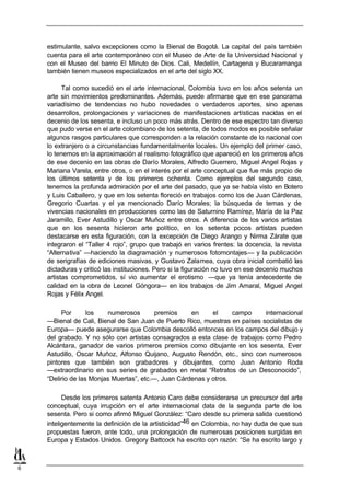 estimulante, salvo excepciones como la Bienal de Bogotá. La capital del país también
    cuenta para el arte contemporáneo con el Museo de Arte de la Universidad Nacional y
    con el Museo del barrio El Minuto de Dios. Cali, Medellín, Cartagena y Bucaramanga
    también tienen museos especializados en el arte del siglo XX.

          Tal como sucedió en el arte internacional, Colombia tuvo en los años setenta un
    arte sin movimientos predominantes. Además, puede afirmarse que en ese panorama
    variadísimo de tendencias no hubo novedades o verdaderos aportes, sino apenas
    desarrollos, prolongaciones y variaciones de manifestaciones artísticas nacidas en el
    decenio de los sesenta, e incluso un poco más atrás. Dentro de ese espectro tan diverso
    que pudo verse en el arte colombiano de los setenta, de todos modos es posible señalar
    algunos rasgos particulares que corresponden a la relación constante de lo nacional con
    lo extranjero o a circunstancias fundamentalmente locales. Un ejemplo del primer caso,
    lo tenemos en la aproximación al realismo fotográfico que apareció en los primeros años
    de ese decenio en las obras de Darío Morales, Alfredo Guerrero, Miguel Angel Rojas y
    Mariana Varela, entre otros, o en el interés por el arte conceptual que fue más propio de
    los últimos setenta y de los primeros ochenta. Como ejemplos del segundo caso,
    tenemos la profunda admiración por el arte del pasado, que ya se había visto en Botero
    y Luis Caballero, y que en los setenta floreció en trabajos como los de Juan Cárdenas,
    Gregorio Cuartas y el ya mencionado Darío Morales; la búsqueda de temas y de
    vivencias nacionales en producciones como las de Saturnino Ramírez, María de la Paz
    Jaramillo, Ever Astudillo y Oscar Muñoz entre otros. A diferencia de los varios artistas
    que en los sesenta hicieron arte político, en los setenta pocos artistas pueden
    destacarse en esta figuración, con la excepción de Diego Arango y Nirma Zárate que
    integraron el “Taller 4 rojo”, grupo que trabajó en varios frentes: la docencia, la revista
    “Alternativa” —haciendo la diagramación y numerosos fotomontajes— y la publicación
    de serigrafías de ediciones masivas, y Gustavo Zalamea, cuya obra inicial combatió las
    dictaduras y criticó las instituciones. Pero si la figuración no tuvo en ese decenio muchos
    artistas comprometidos, sí vio aumentar el erotismo —que ya tenía antecedente de
    calidad en la obra de Leonel Góngora— en los trabajos de Jim Amaral, Miguel Angel
    Rojas y Félix Angel.

         Por       los   numerosos        premios    en     el     campo     internacional
    —Bienal de Cali, Bienal de San Juan de Puerto Rico, muestras en países socialistas de
    Europa— puede asegurarse que Colombia descolló entonces en los campos del dibujo y
    del grabado. Y no sólo con artistas consagrados a esta clase de trabajos como Pedro
    Alcántara, ganador de varios primeros premios como dibujante en los sesenta, Ever
    Astudillo, Oscar Muñoz, Alfonso Quijano, Augusto Rendón, etc., sino con numerosos
    pintores que también son grabadores y dibujantes, como Juan Antonio Roda
    —extraordinario en sus series de grabados en metal “Retratos de un Desconocido”,
    “Delirio de las Monjas Muertas”, etc.—, Juan Cárdenas y otros.

          Desde los primeros setenta Antonio Caro debe considerarse un precursor del arte
    conceptual, cuya irrupción en el arte internacional data de la segunda parte de los
    sesenta. Pero si como afirmó Miguel González: “Caro desde su primera salida cuestionó
    inteligentemente la definición de la artisticidad”46 en Colombia, no hay duda de que sus
    propuestas fueron, ante todo, una prolongación de numerosas posiciones surgidas en
    Europa y Estados Unidos. Gregory Battcock ha escrito con razón: “Se ha escrito largo y



6
 