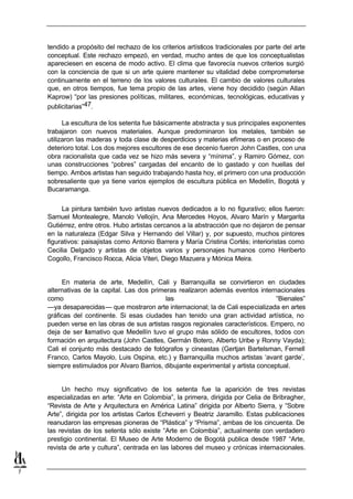 tendido a propósito del rechazo de los criterios artísticos tradicionales por parte del arte
    conceptual. Este rechazo empezó, en verdad, mucho antes de que los conceptualistas
    apareciesen en escena de modo activo. El clima que favorecía nuevos criterios surgió
    con la conciencia de que si un arte quiere mantener su vitalidad debe comprometerse
    continuamente en el terreno de los valores culturales. El cambio de valores culturales
    que, en otros tiempos, fue tema propio de las artes, viene hoy decidido (según Allan
    Kaprow) “por las presiones políticas, militares, económicas, tecnológicas, educativas y
    publicitarias”47.

          La escultura de los setenta fue básicamente abstracta y sus principales exponentes
    trabajaron con nuevos materiales. Aunque predominaron los metales, también se
    utilizaron las maderas y toda clase de desperdicios y materias efímeras o en proceso de
    deterioro total. Los dos mejores escultores de ese decenio fueron John Castles, con una
    obra racionalista que cada vez se hizo más severa y “mínima”, y Ramiro Gómez, con
    unas construcciones “pobres” cargadas del encanto de lo gastado y con huellas del
    tiempo. Ambos artistas han seguido trabajando hasta hoy, el primero con una producción
    sobresaliente que ya tiene varios ejemplos de escultura pública en Medellín, Bogotá y
    Bucaramanga.

         La pintura también tuvo artistas nuevos dedicados a lo no figurativo; ellos fueron:
    Samuel Montealegre, Manolo Vellojín, Ana Mercedes Hoyos, Alvaro Marín y Margarita
    Gutiérrez, entre otros. Hubo artistas cercanos a la abstracción que no dejaron de pensar
    en la naturaleza (Edgar Silva y Hernando del Villar) y, por supuesto, muchos pintores
    figurativos: paisajistas como Antonio Barrera y María Cristina Cortés; interioristas como
    Cecilia Delgado y artistas de objetos varios y personajes humanos como Heriberto
    Cogollo, Francisco Rocca, Alicia Viteri, Diego Mazuera y Mónica Meira.


         En materia de arte, Medellín, Cali y Barranquilla se convirtieron en ciudades
    alternativas de la capital. Las dos primeras realizaron además eventos internacionales
    como                                     las                                   “Bienales”
    —ya desaparecidas— que mostraron arte internacional; la de Cali especializada en artes
    gráficas del continente. Si esas ciudades han tenido una gran actividad artística, no
    pueden verse en las obras de sus artistas rasgos regionales característicos. Empero, no
    deja de ser l amativo que Medellín tuvo el grupo más sólido de escultores, todos con
    formación en arquitectura (John Castles, Germán Botero, Alberto Uribe y Ronny Vayda);
    Cali el conjunto más destacado de fotógrafos y cineastas (Gertjan Bartelsman, Fernell
    Franco, Carlos Mayolo, Luis Ospina, etc.) y Barranquilla muchos artistas ‘avant garde’,
    siempre estimulados por Alvaro Barrios, dibujante experimental y artista conceptual.


         Un hecho muy significativo de los setenta fue la aparición de tres revistas
    especializadas en arte: “Arte en Colombia”, la primera, dirigida por Celia de Bribragher,
    “Revista de Arte y Arquitectura en América Latina” dirigida por Alberto Sierra, y “Sobre
    Arte”, dirigida por los artistas Carlos Echeverri y Beatriz Jaramillo. Estas publicaciones
    reanudaron las empresas pioneras de “Plástica” y “Prisma”, ambas de los cincuenta. De
    las revistas de los setenta sólo existe “Arte en Colombia”, actualmente con verdadero
    prestigio continental. El Museo de Arte Moderno de Bogotá publica desde 1987 “Arte,
    revista de arte y cultura”, centrada en las labores del museo y crónicas internacionales.


7
 