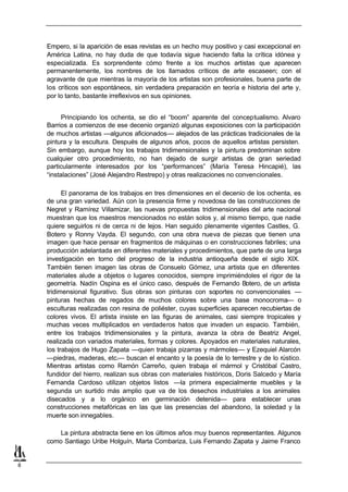 Empero, si la aparición de esas revistas es un hecho muy positivo y casi excepcional en
    América Latina, no hay duda de que todavía sigue haciendo falta la crítica idónea y
    especializada. Es sorprendente cómo frente a los muchos artistas que aparecen
    permanentemente, los nombres de los llamados críticos de arte escaseen; con el
    agravante de que mientras la mayoría de los artistas son profesionales, buena parte de
    los críticos son espontáneos, sin verdadera preparación en teoría e historia del arte y,
    por lo tanto, bastante irreflexivos en sus opiniones.


          Principiando los ochenta, se dio el “boom” aparente del conceptualismo. Alvaro
    Barrios a comienzos de ese decenio organizó algunas exposiciones con la participación
    de muchos artistas —algunos aficionados— alejados de las prácticas tradicionales de la
    pintura y la escultura. Después de algunos años, pocos de aquellos artistas persisten.
    Sin embargo, aunque hoy los trabajos tridimensionales y la pintura predominan sobre
    cualquier otro procedimiento, no han dejado de surgir artistas de gran seriedad
    particularmente interesados por los “performances” (María Teresa Hincapié), las
    “instalaciones” (José Alejandro Restrepo) y otras realizaciones no convencionales.

          El panorama de los trabajos en tres dimensiones en el decenio de los ochenta, es
    de una gran variedad. Aún con la presencia firme y novedosa de las construcciones de
    Negret y Ramírez Villamizar, las nuevas propuestas tridimensionales del arte nacional
    muestran que los maestros mencionados no están solos y, al mismo tiempo, que nadie
    quiere seguirlos ni de cerca ni de lejos. Han seguido plenamente vigentes Castles, G.
    Botero y Ronny Vayda. El segundo, con una obra nueva de piezas que tienen una
    imagen que hace pensar en fragmentos de máquinas o en construcciones fabriles; una
    producción adelantada en diferentes materiales y procedimientos, que parte de una larga
    investigación en torno del progreso de la industria antioqueña desde el siglo XIX.
    También tienen imagen las obras de Consuelo Gómez, una artista que en diferentes
    materiales alude a objetos o lugares conocidos, siempre imprimiéndoles el rigor de la
    geometría. Nadín Ospina es el único caso, después de Fernando Botero, de un artista
    tridimensional figurativo. Sus obras son pinturas con soportes no convencionales —
    pinturas hechas de regados de muchos colores sobre una base monocroma— o
    esculturas realizadas con resina de poliéster, cuyas superficies aparecen recubiertas de
    colores vivos. El artista insiste en las figuras de animales, casi siempre tropicales y
    muchas veces multiplicados en verdaderos hatos que invaden un espacio. También,
    entre los trabajos tridimensionales y la pintura, avanza la obra de Beatriz Angel,
    realizada con variados materiales, formas y colores. Apoyados en materiales naturales,
    los trabajos de Hugo Zapata —quien trabaja pizarras y mármoles— y Ezequiel Alarcón
    —piedras, maderas, etc.— buscan el encanto y la poesía de lo terrestre y de lo rústico.
    Mientras artistas como Ramón Carreño, quien trabaja el mármol y Cristóbal Castro,
    fundidor del hierro, realizan sus obras con materiales históricos, Doris Salcedo y María
    Fernanda Cardoso utilizan objetos listos —la primera especialmente muebles y la
    segunda un surtido más amplio que va de los desechos industriales a los animales
    disecados y a lo orgánico en germinación detenida— para establecer unas
    construcciones metafóricas en las que las presencias del abandono, la soledad y la
    muerte son innegables.

        La pintura abstracta tiene en los últimos años muy buenos representantes. Algunos
    como Santiago Uribe Holguín, Marta Combariza, Luis Fernando Zapata y Jaime Franco


8
 
