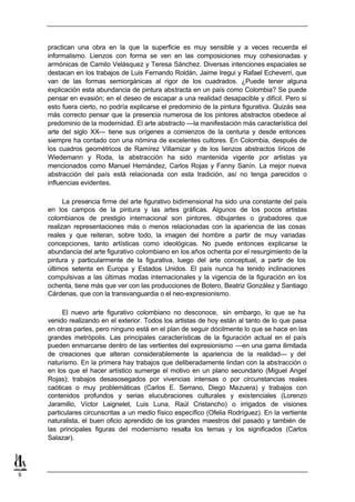 practican una obra en la que la superficie es muy sensible y a veces recuerda el
    informalismo. Lienzos con forma se ven en las composiciones muy cohesionadas y
    armónicas de Camilo Velásquez y Teresa Sánchez. Diversas intenciones espaciales se
    destacan en los trabajos de Luis Fernando Roldán, Jaime Iregui y Rafael Echeverri, que
    van de las formas semiorgánicas al rigor de los cuadrados. ¿Puede tener alguna
    explicación esta abundancia de pintura abstracta en un país como Colombia? Se puede
    pensar en evasión; en el deseo de escapar a una realidad desapacible y difícil. Pero si
    esto fuera cierto, no podría explicarse el predominio de la pintura figurativa. Quizás sea
    más correcto pensar que la presencia numerosa de los pintores abstractos obedece al
    predominio de la modernidad. El arte abstracto —la manifestación más característica del
    arte del siglo XX— tiene sus orígenes a comienzos de la centuria y desde entonces
    siempre ha contado con una nómina de excelentes cultores. En Colombia, después de
    los cuadros geométricos de Ramírez Villamizar y de los lienzos abstractos líricos de
    Wiedemann y Roda, la abstracción ha sido mantenida vigente por artistas ya
    mencionados como Manuel Hernández, Carlos Rojas y Fanny Sanín. La mejor nueva
    abstracción del país está relacionada con esta tradición, así no tenga parecidos o
    influencias evidentes.

          La presencia firme del arte figurativo bidimensional ha sido una constante del país
    en los campos de la pintura y las artes gráficas. Algunos de los pocos artistas
    colombianos de prestigio internacional son pintores, dibujantes o grabadores que
    realizan representaciones más o menos relacionadas con la apariencia de las cosas
    reales y que reiteran, sobre todo, la imagen del hombre a partir de muy variadas
    concepciones, tanto artísticas como ideológicas. No puede entonces explicarse la
    abundancia del arte figurativo colombiano en los años ochenta por el resurgimiento de la
    pintura y particularmente de la figurativa, luego del arte conceptual, a partir de los
    últimos setenta en Europa y Estados Unidos. El país nunca ha tenido inclinaciones
    compulsivas a las últimas modas internacionales y la vigencia de la figuración en los
    ochenta, tiene más que ver con las producciones de Botero, Beatriz González y Santiago
    Cárdenas, que con la transvanguardia o el neo-expresionismo.

          El nuevo arte figurativo colombiano no desconoce, sin embargo, lo que se ha
    venido realizando en el exterior. Todos los artistas de hoy están al tanto de lo que pasa
    en otras partes, pero ninguno está en el plan de seguir dócilmente lo que se hace en las
    grandes metrópolis. Las principales características de la figuración actual en el país
    pueden enmarcarse dentro de las vertientes del expresionismo —en una gama ilimitada
    de creaciones que alteran considerablemente la apariencia de la realidad— y del
    naturismo. En la primera hay trabajos que deliberadamente lindan con la abstracción o
    en los que el hacer artístico sumerge el motivo en un plano secundario (Miguel Angel
    Rojas); trabajos desasosegados por vivencias intensas o por circunstancias reales
    caóticas o muy problemáticas (Carlos E. Serrano, Diego Mazuera) y trabajos con
    contenidos profundos y serias elucubraciones culturales y existenciales (Lorenzo
    Jaramillo, Víctor Laignelet, Luis Luna, Raúl Cristancho) o irrigados de visiones
    particulares circunscritas a un medio físico específico (Ofelia Rodríguez). En la vertiente
    naturalista, el buen oficio aprendido de los grandes maestros del pasado y también de
    las principales figuras del modernismo resalta los temas y los significados (Carlos
    Salazar).




9
 