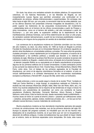 Sin duda, hay ahora una verdadera eclosión de artistas plásticos. En exposiciones
     colectivas, en los Salones Nacionales y en las Bienales de Bogotá, se ven
     incesantemente nuevas figuras que permiten pronosticar una continuidad en la
     proliferación de pintores, artistas tridimensionales y experimentales. Sin embargo, dos
     retos hacia el siglo XXI son, por una parte, la renovación total de las artes plásticas, que
     en los últimos decenios han presentado síntomas innegables de decadencia y de no
     poder superar las tradiciones de las propuestas revolucionarias del modernismo
     —adelantadas tanto en el terreno de los oficios convencionales a partir de Picasso y
     otros innovadores, como en el terreno del antiarte y del arte conceptual a partir de
     Duchamp—, y, por otra parte, la superación enfática de la dependencia de las
     manifestaciones artísticas foráneas, con la firme determinación de crear un arte propio,
     de verdadero carácter latinoamericano, a partir de las inmensas posibilidades creativas
     individuales y sin ninguno de los prejuicios sin sentido de la identidad nacional.


           Los comienzos de la arquitectura moderna en Colombia coinciden con los inicios
     del arte moderno, es decir, los años treinta. En 1936 se funda en Bogotá la primera
     Facultad de Arquitectura del país en la Universidad Nacional. En el decenio siguiente se
     abrirán otras facultades en universidades públicas y privadas. Por esos años las grandes
     ciudades principian a crecer rápidamente por la inmigración campesina, el avance de la
     industrialización y los conflictos políticos y sociales que llevarán a la violencia de
     mediados de siglo. Mientras el austriaco Karl Brunner se puede considerar el pionero del
     urbanismo moderno en Bogotá —realizó entre otros, el trazado de la Avenida Caracas—
     , el alemán Leopoldo Rother es su equivalente en el diseño arquitectónico al proyectar
     algunos de los primeros edificios de la Ciudad Universitaria. A estos extranjeros pronto
     se les sumarán los italianos Bruno Violi, Vicente Nasy, Ernest Blumenthal y Alberto Wills
     Ferro, entre otros. Con el trabajo de los primeros egresados de la Facultad de
     Arquitectura, así como el de algunos colombianos formados en el exterior, el país se
     vinculó definitivamente a la corriente internacional de los movimientos racionalistas
     europeos (La Bauhaus y Harvard-MIT, el grupo De Stijl, sobre todo, Le Corbusier).


           Desde entonces y como se puede seguir a través de la revista “Proa”, fundada en
     1946 por Carlos Martínez y Jorge Arango, la arquitectura realizada en Colombia ha
     recibido las más diversas influencias (Wright, Aalto, Mies Van der Rohe, Kahn, etc.), ha
     hecho muy buenas adaptaciones de la mayoría de las tendencias en boga e incluso ha
     establecido una característica de austeridad, así como una constante de buena
     arquitectura (Guillermo Bermúdez, Fernando Martínez, Arturo Romero y Rogelio
     Salmona, entre otros). Esta ha hecho de todo, desde rascacielos hasta multifamiliares —
     muchas veces sin tener en cuenta el entorno urbano— pasando por edificaciones varias
     —estadios, aeropuertos, iglesias, clubes, residencias privadas, etc.—, en las que se han
     utilizado nuevas técnicas y nuevos materiales de construcción.

          Mucha arquitectura moderna se hizo demoliendo importantes ejemplos del pasado
     e incluso de construcciones más recientes, aun de los primeros decenios del siglo XX.
     Aunque la piqueta del progreso subsiste, es indudable que uno de los hechos más
     destacados de la arquitectura reciente, es el que tiene que ver con la recuperación y
     absorción de edificios antiguos. A estas remodelaciones hay que añadir el mayor interés
     por el entorno, tanto en términos espaciales como temporales. Sin duda, esta nueva



10
 