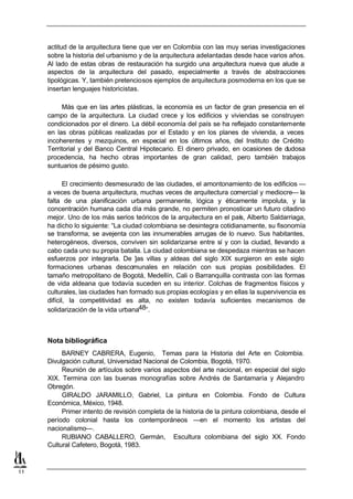 actitud de la arquitectura tiene que ver en Colombia con las muy serias investigaciones
     sobre la historia del urbanismo y de la arquitectura adelantadas desde hace varios años.
     Al lado de estas obras de restauración ha surgido una arquitectura nueva que alude a
     aspectos de la arquitectura del pasado, especialmente a través de abstracciones
     tipológicas. Y, también pretenciosos ejemplos de arquitectura posmoderna en los que se
     insertan lenguajes historicistas.

          Más que en las artes plásticas, la economía es un factor de gran presencia en el
     campo de la arquitectura. La ciudad crece y los edificios y viviendas se construyen
     condicionados por el dinero. La débil economía del país se ha reflejado constantemente
     en las obras públicas realizadas por el Estado y en los planes de vivienda, a veces
     incoherentes y mezquinos, en especial en los últimos años, del Instituto de Crédito
     Territorial y del Banco Central Hipotecario. El dinero privado, en ocasiones de dudosa
     procedencia, ha hecho obras importantes de gran calidad, pero también trabajos
     suntuarios de pésimo gusto.

            El crecimiento desmesurado de las ciudades, el amontonamiento de los edificios —
     a veces de buena arquitectura, muchas veces de arquitectura comercial y mediocre— la
     falta de una planificación urbana permanente, lógica y éticamente impoluta, y la
     concentración humana cada día más grande, no permiten pronosticar un futuro citadino
     mejor. Uno de los más serios teóricos de la arquitectura en el país, Alberto Saldarriaga,
     ha dicho lo siguiente: “La ciudad colombiana se desintegra cotidianamente, su fisonomía
     se transforma, se avejenta con las innumerables arrugas de lo nuevo. Sus habitantes,
     heterogéneos, diversos, conviven sin solidarizarse entre sí y con la ciudad, llevando a
     cabo cada uno su propia batalla. La ciudad colombiana se despedaza mientras se hacen
     esfuerzos por integrarla. De ]as villas y aldeas del siglo XIX surgieron en este siglo
     formaciones urbanas descomunales en relación con sus propias posibilidades. El
     tamaño metropolitano de Bogotá, Medellín, Cali o Barranquilla contrasta con las formas
     de vida aldeana que todavía suceden en su interior. Colchas de fragmentos físicos y
     culturales, las ciudades han formado sus propias ecologías y en ellas la supervivencia es
     difícil, la competitividad es alta, no existen todavía suficientes mecanismos de
     solidarización de la vida urbana48”.



     Nota bibliográfica
          BARNEY CABRERA, Eugenio, Temas para la Historia del Arte en Colombia.
     Divulgación cultural, Universidad Nacional de Colombia, Bogotá, 1970.
          Reunión de artículos sobre varios aspectos del arte nacional, en especial del siglo
     XIX. Termina con las buenas monografías sobre Andrés de Santamaría y Alejandro
     Obregón.
          GIRALDO JARAMILLO, Gabriel, La pintura en Colombia. Fondo de Cultura
     Económica, México, 1948.
          Primer intento de revisión completa de la historia de la pintura colombiana, desde el
     período colonial hasta los contemporáneos —en el momento los artistas del
     nacionalismo—.
          RUBIANO CABALLERO, Germán, Escultura colombiana del siglo XX. Fondo
     Cultural Cafetero, Bogotá, 1983.



11
 