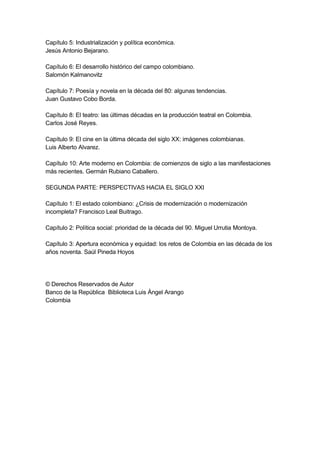 Capítulo 5: Industrialización y política económica.
Jesús Antonio Bejarano.

Capítulo 6: El desarrollo histórico del campo colombiano.
Salomón Kalmanovitz

Capítulo 7: Poesía y novela en la década del 80: algunas tendencias.
Juan Gustavo Cobo Borda.

Capítulo 8: El teatro: las últimas décadas en la producción teatral en Colombia.
Carlos José Reyes.

Capítulo 9: El cine en la última década del siglo XX: imágenes colombianas.
Luis Alberto Alvarez.

Capítulo 10: Arte moderno en Colombia: de comienzos de siglo a las manifestaciones
más recientes. Germán Rubiano Caballero.

SEGUNDA PARTE: PERSPECTIVAS HACIA EL SIGLO XXI

Capítulo 1: El estado colombiano: ¿Crisis de modernización o modernización
incompleta? Francisco Leal Buitrago.

Capítulo 2: Política social: prioridad de la década del 90. Miguel Urrutia Montoya.

Capítulo 3: Apertura económica y equidad: los retos de Colombia en las década de los
años noventa. Saúl Pineda Hoyos




© Derechos Reservados de Autor
Banco de la República Biblioteca Luis Ángel Arango
Colombia
 