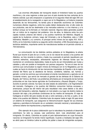 Las enormes dificultades del transporte desde el hinterland hasta los puertos
    marítimos y de unas regiones a otras que tuvo el país durante las tres centurias de la
    historia colonial, que sólo empezaron a superarse en la segunda mitad del siglo XIX con
    el establecimiento de la navegación a vapor por el río Magdalena y el todavía incipiente
    desarrollo de los ferrocarriles, ha tenido para el desarrollo económico de Colombia
    numerosos efectos negativos, entre los cuales deben destacarse dos: el alto costo de
    sus productos, sea de los destinados a los mercados externos o a los internos y a la
    lentitud conque se ha formado un mercado nacional. Algunos datos generales pueden
    dar un indicio de la magnitud del problema. Uno de ellos, la distancia entre los prin-
    cipales núcleos urbanos del interior y los puertos marítimos del Atlántico. Bogotá, la
    capital de la Audiencia primero, luego del Virreinato y de la República, esta a 1.088
    kilómetros; Medellín y su contorno, el principal centro minero de los siglos XVI, XVII y
    XVIII y en la Colombia moderna su segundo centro industrial, a 950; Bucaramanga y sus
    territorios aledaños, importante centro de manufacturas textiles en el período colonial, a
    700 kilómetros.

             La comunicación de los distintos centros poblados al río Magdalena, la arteria
    fluvial que recorre el país de sur a norte y es la vía natural de acceso a los puertos del
    Atlántico, se hizo durante la colonia y hasta muy avanzado el período republicano por
    caminos estrechos, escarpados, atravesando regiones de intensas lluvias que los
    mantenían en condiciones deplorables, hasta el punto de ser intransitables por mulas y
    caballos y sólo ser posible el transporte con peones cargueros. Tal era el caso de los
    caminos que comunicaban la región minera de Antioquia con el río Magdalena, por los
    cuales se hacía la introducción de las mercancías importadas de España o de la región
    oriental del Reino que la abastecía de lienzos, cordelería, batanes, sal, harinas y
    ganado; o el de los caminos que comunicaban el oriente manufacturero y agrícola con el
    occidente minero, que servía de mercado al ganado de las dehesas de la Sabana de
    Bogotá, del Tolima y del Huila. Los problemas afrontados por el transporte de las harinas
    producidas en las ricas tierras agrícolas de Cundinamarca y Boyacá (Bogotá y Tunja),
    durante el período colonial, fue típico de este estado de aislamiento y de fragmentación
    del mercado. Cartagena y los puertos del Atlántico consumían harinas europeas y
    americanas, porque las del interior del país resultaban más caras debido a los altos
    costos del transporte y además, llegaban en mal estado a su lugar de destino dadas la
    duración del viaje y las primitivas condiciones de los medios de transporte. El viaje de
    Cartagena al centro del país duraba de seis a ocho semanas y de tres a cuatro, el de
    éstos a los puertos del Atlántico. Colombia hubo de esperar hasta el siglo XX para tener
    un sistema de transporte, que asegurara la intercomunicación regular de sus diversas
    regiones y permitiera la formación de un verdadero mercado nacional y racionalizara su
    comercio exterior de importaciones y exportaciones.

           Otro ejemplo de la poca colaboración que la naturaleza ha prestado al desarrollo
    colombiano ha sido su escasa, casi podríamos decir, nula atractividad para el
    inmigrante. En efecto, Colombia es quizás el país latinoamericano en cuya formación
    nacional, la inmigración ha tenido menor significado. Cuando a mediados del siglo XIX,
    se abrió paso en América Latina la política de poblar a base de inmigrantes europeos,



3
 