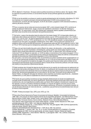 28 Cfi. Alberto O. Hirschman, “Ensayos sobre la política económica en América Latina”. Ed. Aguilar, 1964.
     En este libro se puede encontrar un conveniente resumen de las políticas agrarias de la década del cin-
     cuenta.

     29 Ello no es de extrañar si se tiene en cuenta la aguda extranjerización de la industria colombiana. En 1974
     las empresas con inversión extranjera directamente generaban 43.36% de la producción bruta
     manufacturera, el 44.6% del valor agregado, el 28.3% del empleo y pagaban el 40% del total de sueldos y
     salarios del sector industrial.

     30 Para un examen de los ciclos de la economía desde 1967, y de la recesión desde 1974, remitimos el
     trabajo de Salomón Kalmanovitz “Auge y receso del capitalismo colombiano” en Revista “Ideología y
     Sociedad” No. 16, enero-marzo 1976. Nos interesa aquí solamente retener aquellas características que
     permitan situar el sentido de la orientación de la política económica.

     31 De hecho, y pese a las elevadas tasas de absorción de empleo desde 1971 el desempleo abierto y el
     subempleo sólo cedieron parcialmente. El desempleo abierto, que en 1970 se situaba entre 11.9 y 12.9% y
     entre 11.5 y 12% en 1971, se reducía ligeramente en los años de auge para situarse entre 10.9 y 11.4% en
     1972 y entre 8.5 y 10.5% en 1973, aumentando a un 12 y 14% durante la recesión. La descomposición
     campesina por otra parte, se aceleraba notablemente. Entre 1964 y 1973 la reducción absoluta de la
     población activa rural fue de 858.900 personas. El campesinado pasó del 30% de la población rural en 1964
     a 17% en 1973 mientras que los trabajadores asalariados subían de un 45% a un 50% en este mismo lapso.

     32 Pese a la casi interminable discusión sobre inflación de costos o de demanda, o a las explicaciones
     oficiales sobre las causas importadas o climatológicas, parece existir poco desacuerdo respecto de que la
     inflación tiene causas esencialmente monetarias a partir de 1970: un cálculo para 1974 indicaba que del
     índice de 27.3% de inflación en este año, un 14.6% se debe a incrementos en los medios de pagos, 5.3% a
     aumento de salarios, 4.0% a incrementos en los costos de importaciones (estas dos últimas consecuencias
     parciales de las presiones inflacionarias originales) y 3.4% a otros factores.
     Por otra parte, si se toma como ejemplo 1973, los aumentos en la base monetaria serían ocasionados en un
     41.3% por las operaciones del Banco de la República; en un 31.8% por la financiación del Déficit Fiscal y en
     un 27.5% por el superávit en la balanza de pagos. No quedan pues mayores dudas sabre el efecto de los
     mecanismos de financiación de la acumulación (tanto a través de las inversiones públicas como del manejo
     del crédito) en las presiones inflacionarias básicas.

     33 Debe anotarse aquí el papel de algunas de las reformas en la creación de condiciones de reabsorción en
     la demanda interna para amortiguar la crisis. En efecto, la modificación del impuesto a las ventas provocaba
     una reestructuración de la demanda interna en el sentido de desviar ingresos hacia el consumo de aquellos
     bienes más severamente golpeados por la crisis externa. De otro lado, el aumento de los salarios en el
     Sector Público, la obligación del pago de intereses sobre cesantías acumuladas específicas etc., ampliaban
     notablemente y a corto plazo la capacidad de consumo de los asalariados.

     34 El hecho de que la política económica se haya diseñado efectivamente en el plan de estabilización
     concede al plan de desarrollo una menor significación. Quizá esto explique porqué este último sea de una
     incoherencia y de una insignificancia analítica tales que hacen difícil cualquier consideración respecto a él.
     Por ejemplo, en torno a la política industrial se reeditan un conjunto de lugares comunes que se creían
     abandonados hace años, como la creación de tecnologías autóctonas, el fomento a la pequeña industria, al
     uso de técnicas intensivas en mano de obra etc., cuestiones cuya pertinencia fue abandonada hace rato por
     la misma crítica burguesa.

     35 DNP. “Política de empleo” Doc. UPG, junio 1976, pp. 5-6.

     36 Diez años Premio Nacional de Poesía Universidad de Antioquia. Medellín, Universidad de Antioquia,
     1990. 395 p. Se incluyen en dicha muestra poemas de los siguientes ganadores: Juan Manuel Roca, Víctor
     Manuel Gaviria, Rubén Vélez, Anabel Torres, Jaime Alberto Vélez, Liana Mejía, Jaime Jaramillo Escobar,
     Orlando Gallo, Fernando Herrera, David Jiménez, Medardo Arias y Gloria Moseley-Williams.
     Para abarcar mejor el panorama que cubren estas páginas —poetas nacidos después de 1940, cuya
     actividad abarca de 1970 a 1990— son útiles las siguientes revistas:
     GOLPE DE DADOS, Bogotá. No. 1, enero-febrero 1973- No. 100, julio-agosto 1989. Continúa apareciendo,
     cada dos meses. Director: Mario Rivero.
     GACETA UNIVERSIDAD DE ANTIOQUIA No 1, 1979, No 9, 1981. No continúa.
     ULRIKA, Bogotá No. 1, octubre 1981 - No. 16, s.f. Su No.15 Está dedicado en su totalidad a 16 poetas
     nacidos después de 1950. Continúa apareciendo, de modo irregular. Director: Rafael del Castillo.
     VERSO LIBRE, Bogotá No 1, enero-febrero 1989 -No. 4, julio-agosto 1989. 1 No. continúa. Directores:
     Alvaro Miranda - Henry Luque.




13
 