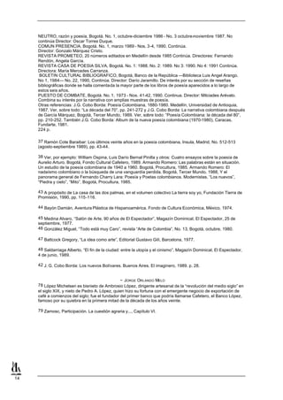 NEUTRO, razón y poesía, Bogotá. No. 1, octubre-diciembre 1986 - No. 3 octubre-noviembre 1987. No
     continúa Director: Oscar Torres Duque.
     COMUN PRESENCIA, Bogotá. No. 1, marzo 1989 - Nos. 3-4, 1990. Continúa.
     Director: Gonzalo Márquez Cristo.
     REVISTA PROMETEO, 20 números editados en Medellín desde 1985 Continúa. Directores: Fernando
     Rendón, Angela García.
     REVISTA CASA DE POESIA SILVA, Bogotá. No. 1: 1988. No. 2: 1989. No 3: 1990. No 4: 1991 Continúa.
     Directora: María Mercedes Carranza.
      BOLETIN CULTURAL BIBLIOGRAFICO, Bogotá, Banco de la República —Biblioteca Luis Angel Arango.
     No 1, 1984— No. 22, 1990, Continúa. Director: Darío Jaramillo. De interés por su sección de reseñas
     bibliográficas donde se halla comentada la mayor parte de los libros de poesía aparecidos a lo largo de
     estos seis años.
     PUESTO DE COMBATE, Bogotá. No. 1, 1973 - Nos. 41-42, 1990. Continua. Director: Milciades Arévalo.
     Combina su interés por la narrativa con amplias muestras de poesía.
     Otras referencias: J.G. Cobo Borda: Poesía Colombiana, 1880-1980. Medellín, Universidad de Antioquia,
     1987. Ver, sobre todo: “La década del 70”, pp. 241-272 y J.G. Cobo Borda: La narrativa colombiana después
     de García Márquez, Bogotá, Tercer Mundo, 1989. Ver, sobre todo: “Poesía Colombiana: la década del 80”,
     pp. 210-252. También J.G. Cobo Borda: Album de la nueva poesía colombiana (1970-1980), Caracas,
     Fundarte, 1981.
     224 p.

     37 Ramón Cote Baraibar: Los últimos veinte años en la poesía colombiana, Insula, Madrid, No. 512-513
     (agosto-septiembre 1989), pp. 43-44.

     38 Ver, por ejemplo: William Ospina, Luis Darío Bernal Pinilla y otros: Cuatro ensayos sobre la poesía de
     Aurelio Arturo. Bogotá, Fondo Cultural Cafetero, 1989. Armando Romero: Las palabras están en situación.
     Un estudio de la poesía colombiana de 1940 a 1960. Bogotá, Procultura, 1985. Armando Romero: El
     nadaísmo colombiano o la búsqueda de una vanguardía perdida. Bogotá, Tercer Mundo, 1988, Y el
     panorama general de Fernando Charry Lara: Poesía y Poetas colombianos. Modernistas. “Los nuevos”,
     “Piedra y cielo”, “Mito”. Bogotá, Procultura, 1985.

     43 A propósito de La casa de las dos palmas, en el volumen colectivo La tierra soy yo, Fundación Tierra de
     Promisión, 1990, pp. 115-116.

     44 Bayón Damián, Aventura Plástica de Hispanoamérica. Fondo de Cultura Económica, México, 1974.

     45 Medina Alvaro, “Salón de Arte, 90 años de El Espectador”, Magazín Dominical, El Espectador, 25 de
     septiembre, 1977.
     46 González Miguel, “Todo está muy Caro”, revista “Arte de Colombia”, No. 13, Bogotá, octubre, 1980.

     47 Battcock Gregory, “La idea como arte”, Editorial Gustavo Gilí, Barcelona, 1977.

     48 Saldarriaga Alberto, “El fin de la ciudad: entre la utopía y el cinismo”, Magazín Dominical, El Espectador,
     4 de junio, 1989.

     42 J. G. Cobo Borda: Los nuevos Bolívares. Buenos Aires. El imaginero, 1989. p. 28.


                                                 ~ JORGE ORLANDO MELO
     78 López Michelsen es bisnieto de Ambrosio López, dirigente artesanal de la “revolución del medio siglo” en
     el siglo XIX, y nieto de Pedro A. López, quien hizo su fortuna con el emergente negocio de exportación de
     café a comienzos del siglo; fue el fundador del primer banco que podría llamarse Cafetero, el Banco López,
     famoso por su quiebra en la primera mitad de la década de los años veinte.

     79 Zamosc, Participación. La cuestión agraria y..., Capítulo VI.




14
 