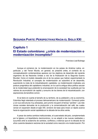SEGUNDA P ARTE: PERSPECTIVAS HACIA EL S IGLO XXI

    Capítulo 1
    El Estado colombiano: ¿crisis de modernización o
    modernización incompleta?
                                                                      Francisco Leal Buitrago



          Aunque el comienzo de la modernización en los países de América Latina, en
    particular, y del Tercer Mundo, en general, se presentó antes, el contexto de su
    conceptualización contemporánea aparece con los objetivos de desarrollo del naciente
    organismo de las Naciones Unidas a raíz de la finalización de la Segunda Guerra
    Mundial. Como el modelo deseable era el de los países que habían experimentado la
    Revolución Industrial, el concepto de modernización se subordinó al de desarrollo,
    suponiendo la meta de la industrialización capitalista. La modernización implicaba una
    postura pragmática del capitalismo industrial, en la cual la antigua ética política secular
    de la modernidad (que pretendió la emancipación de la sociedad) fue sustituida por los
    valores de acumulación de capital y consumo de los bienes de la industrialización, con
    aspiraciones de beneficio común.

         Si se tiene en cuenta el tamaño de su territorio, de su población y de su economía,
    Colombia llegó retardada al proceso latinoamericano de modernización. Comenzó pobre
    y con sus estructuras muy atrasadas, pero pronto recuperó el tiempo “perdido”. Las rela-
    ciones sociales derivadas de la producción y la comercialización del café, las cuales
    venían en expansión desde el siglo XIX, sirvieron de base para iniciar un rápido avance
    hacia la organización social capitalista en la década de los años veinte.

         A pesar de ciertos cambios institucionales, el cuasi-estado del país, complementado
    por la Iglesia y el bipartidismo decimonónico, no se adaptó a las nuevas realidades y
    sucumbió ante la avalancha de cambios, conflictos y violencia que en la década de los
    años cuarenta desataron sectores de la sociedad como reacción a la modernización. Por



1
 