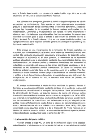 eso, el Estado llegó también con retraso a la modernización, cuyo inicio se acordó
    ritualmente en 1957, con el consenso del Frente Nacional.


         Los conflictos que emergieron, pusieron a prueba la capacidad política del Estado
    en proceso de modernización. Este asumió un papel peligrosamente ambivalente:
    procurar la estabilización de los sistemas político y económico dominantes, a costa de
    represar las demandas de la pluralidad de fuerzas sociales configuradas con la
    modernización. Caminando y multiplicándose con rapidez, en forma fragmentada y
    dispersa, pero orientadas por una crisis política, las fuerzas sociales de una ambigua
    sociedad civil sitiaron poco a poco al Estado, a este desafío se enfrenta hoy día el
    Estado Nacional. Es el desafío a lo que podría ser una modernización incompleta o un
    ejemplo del fracaso de la utopía de bienestar general postulada por el capitalismo y sus
    teorías de modernización.


          Este ensayo es una interpretación de la formación del Estado capitalista en
    Colombia, con su modernización y sus crisis, en un intento de confirmación de una tesis
    central. Ella plantea la subordinación, estructural y a largo plazo, del desarrollo político
    con respecto al económico, o, en otras palabras, la adecuación de las relaciones
    políticas a los objetivos de la acumulación capitalista. Con racionalidades distintas pero
    complementarias ,los sistemas político y económico dominantes han mantenido su
    estabilidad, en desmedro del avance de las formas económicas subsidiarias y de la
    estabilidad de las expresiones políticas subordinadas. El Estado ha sostenido una
    tendencia antiintervencionista, tanto en lo económico como en lo político. Pero hay
    intervención estatal cuando se pone en peligro la estabilidad de los sistemas económico
    y político, o la de los privilegios estamentales precapitalistas que aún sobreviven. La
    multiplicación de la violencia ha sido el resultado más visible del proceso de
    modernización.

          El ensayo se desenvuelve a través de cinco secciones. La primera, destaca la
    formación y consolidación del Estado capitalista, centrado en el cambio de régimen del
    Frente Nacional, el cual instauró el monopolio de los partidos Liberal y Conservador en
    la administración del Estado. La segunda sección da cuenta del proceso político
    transcurrido durante el Frente Nacional, el cual culminó en la coyuntura de 1974 a 1978,
    que prolongó el monopolio bipartidista en el control del Estado. La tercera sección identi-
    fica las características del nuevo Estado, una de las cuales, el bloqueo a la participación
    política impidió el fortalecimiento estatal. Sobre la base de las características del nuevo
    Estado, la cuarta sección avoca el proceso crítico transcurrido entre 1978 y 1990, que
    desembocó en una coyuntura similar a la de la finalización del Frente Nacional, en el
    sentido de definir la situación política. La última sección señala los aspectos políticos
    más destacados de esa coyuntura hasta el quinto mes de 1991.


    1. La formación del pacto político
        Ya bien entrado el siglo XX, un clima de modernización surgió en la sociedad
    colombiana tras el súbito aumento de los precios del café en el mercado internacional al


2
 