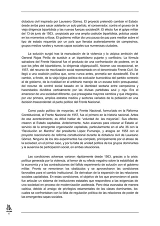 dictadura civil inspirada por Laureano Gómez. El proyecto pretendió cambiar el Estado
    desde arriba para sacar adelante un solo partido, el conservador, contra el grueso de la
    vieja dirigencia bipartidista y las nuevas fuerzas sociales54. El efecto fue el golpe militar
    del 13 de junio de 1953, propiciado por una amplia coalición bipartidista, práctica usada
    en los momentos críticos. El gobierno militar dio una pausa de paz para meditar sobre el
    tipo de estado requerido por un país que llenaba aceleradamente de campesinos,
    grupos medios rurales y nuevas capas sociales sus numerosas ciudades.

         La solución surgió tras la reanudación de la violencia y la utópica ambición del
    General Rojas Pinilla de sustituir a un bipartidismo pujante y conflictivo. La fórmula
    salvadora del Frente Nacional fue el producto de una confrontación de poderes, en la
    que los jefes del bipartidismo, la dirigencia oligárquica55, hicieron uso excepcional, en
    1957, del recurso de movilización social representado en el denominado Frente Civil. Se
    llegó a una coalición política que, como nunca antes, prometía ser duradera56. Era el
    cambio, a fondo, de la vieja lógica política de exclusión burocrática del partido contrario
    al de gobierno, de la rivalidad en el arbitrario manejo de un escaso botín presupuestal,
    del recurso de control social basado en la identidad sectaria entre campesinos y
    hacendados divididos verticalmente por las divisas partidistas azul y roja. Era el
    amanecer de una sociedad diferente, que presagiaba mayores cambios y que integraba,
    por vez primera, amplios estratos medios y sectores variados de la población en una
    decisión trascendental: el pacto político del Frente Nacional.

          Como pacto político de mayorías, el Frente Nacional, formu-lado en la Reforma
    Constitucional, el Frente Nacional de 1957, fue el primero en la historia nacional. Antes
    de ese acontecimiento, es difícil hablar de “voluntad de las mayorías”. Sus efectos
    crearon el Estado capitalista. Anteriormente, hubo avances para colocar al Estado al
    servicio de la emergente organización capitalista, particularmente en el año 36 con la
    “Revolución en Marcha” del presidente López Pumarejo, y a          magos en 1953 con el
    proyecto reaccionario de reforma constitucional durante la dictadura civil de Laureano
    Gómez. Ninguno de los dos experimentos fue completo, principalmente por el atraso de
    la sociedad, en el primer caso, y por la falta de unidad política de los grupos dominantes
    y la ausencia de participación social, en ambas situaciones.


          Las condiciones adversas variaron rápidamente desde 1953, gracias a la crisis
    política generada por la violencia, al temor de su efecto negativo sobre la estabilidad de
    la economía y a las contradicciones del fallido experimento de solución con el gobierno
    militar. Pronto se removieron los obstáculos y se aprovecharon las condiciones
    favorables para el cambio institucional. Se derivaban de la expansión de las relaciones
    sociales capitalistas. En estas condiciones, el objetivo de los que promovieron el pacto
    fue articular un sistema de instituciones estatales que respondiera a las exigencias de
    una sociedad en proceso de modernización acelerada. Pero ésta avanzaba de manera
    caótica, debido al arraigo de privilegios estamentales de las clases dominantes, los
    cuales se confrontaban con la falta de regulación política de las relaciones de poder de
    las emergentes capas sociales.




4
 