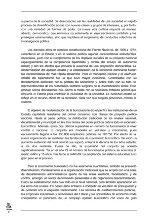 supremo de la sociedad. Se desconocían así las realidades de una sociedad en rápido
    proceso de diversificación social, con nuevas clases y grupos de intereses, y, por tanto,
    con una variedad de fuentes de poder. La nueva vida política requería un manejo
    abierto, democrático, que eliminara no solamente el viejo sectarismo partidista y los
    privilegios estamentales, sino que impidiera el surgimiento de conductas colectivas de
    intransigencia política.

          Los dieciséis años de ejercicio constitucional del Frente Nacional, de 1958 a 1974,
    cimentaron en el Estado y en el sistema político algunas características estructurales
    especiales, junto con el cumplimiento de los objetivos iniciales de su proyecto nacional
    (apaciguamiento de la competencia bipartidista y control del ensayo de autonomía
    militar) y con los efectos que provocó la ausencia de una proyección democrática. La
    modernización del aparato estatal y la estabilización de la economía dominante fueron
    las características de más rápido desarrollo. Pero el monopolio político y el usufructo
    estatal del bipartidismo fue lo que tuvo mayor incidencia. Contrastaba con su
    debilitamiento acelerado por la pérdida del sectarismo y, sobre todo, con su falta de
    representatividad en los numerosos sectores surgidos de la diversificación social. Esto
    produjo serios desbalances que dieron al traste con la necesaria fortaleza política que
    requería el Estado para controlar la pluralidad de la sociedad. La debilidad estatal se
    reflejó en el recurso oficial de la represión, cada vez que surgían posiciones críticas al
    sistema.

          El objetivo de modernización de la burocracia le dio el perfil a las instituciones de un
    Estado capitalista resultante del primer consenso con ribetes de proyecto político
    nacional. Hasta el pacto político, la distribución tradicional de los niveles nacional,
    departamental y municipal en las tres ramas del poder público cubría todo el escenario
    burocrático. Además, estos dos últimos superaban en número de funcionarios al nivel
    central o nacional. El conjunto era modesto en volumen y crecimiento, pues
    escasamente llegaba a los 130.000 empleados públicos en 195758. Por efecto de la
    nueva organización se invirtieron las tendencias de crecimiento burocrático. Se inició un
    aumento sostenido del nivel central que superó, entrada la década de los años setenta,
    a los dos restantes. Fuera de ello, la expansión del conjunto se aceleró
    significativamente. Ya en el año 72 el número de funcionarios públicos se acercaba al
    medio millón y 15 años más tarde al millón59. La ampliación del sistema educativo tuvo
    gran peso en el proceso.

         Pero el crecimiento burocrático no fue solamente cuantitativo, también se presentó
    diversificación. Paralelamente a la organización tradicional que se amplió con una serie
    de departamentos administrativos aparte de las áreas electoral, fiscalizadora, y de
    control, emergió un sector denominado paraestatal o de organismos descentralizados.
    Estos se establecieron más que todo en el nivel nacional, pero también aparecieron en
    los otros dos niveles. En pocos años entraron a competir en volumen de presupuesto y
    de personal con el esquema tradicional60. Las decenas de establecimientos públicos,
    las empresas industriales y comerciales del Estado y las sociedades de economía mixta
    completaron el panorama de un complejo aparato burocrático con visos de gran



6
 