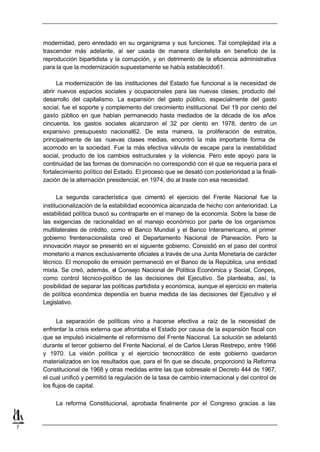 modernidad, pero enredado en su organigrama y sus funciones. Tal complejidad iría a
    trascender más adelante, al ser usada de manera clientelista en beneficio de la
    reproducción bipartidista y la corrupción, y en detrimento de la eficiencia administrativa
    para la que la modernización supuestamente se había establecido61.

          La modernización de las instituciones del Estado fue funcional a la necesidad de
    abrir nuevos espacios sociales y ocupacionales para las nuevas clases, producto del
    desarrollo del capitalismo. La expansión del gasto público, especialmente del gasto
    social, fue el soporte y complemento del crecimiento institucional. Del 19 por ciento del
    gasto público en que habían permanecido hasta mediados de la década de los años
    cincuenta, los gastos sociales alcanzaron el 32 por ciento en 1978, dentro de un
    expansivo presupuesto nacional62. De esta manera, la proliferación de estratos,
    principalmente de las nuevas clases medias, encontró la más importante forma de
    acomodo en la sociedad. Fue la más efectiva válvula de escape para la inestabilidad
    social, producto de los cambios estructurales y la violencia. Pero este apoyo para la
    continuidad de las formas de dominación no correspondió con el que se requería para el
    fortalecimiento político del Estado. El proceso que se desató con posterioridad a la finali-
    zación de la alternación presidencial, en 1974, dio al traste con esa necesidad.

          La segunda característica que cimentó el ejercicio del Frente Nacional fue la
    institucionalización de la estabilidad económica alcanzada de hecho con anterioridad. La
    estabilidad política buscó su contraparte en el manejo de la economía. Sobre la base de
    las exigencias de racionalidad en el manejo económico por parte de los organismos
    multilaterales de crédito, como el Banco Mundial y el Banco Interamericano, el primer
    gobierno frentenacionalista creó el Departamento Nacional de Planeación. Pero la
    innovación mayor se presentó en el siguiente gobierno. Consistió en el paso del control
    monetario a manos exclusivamente oficiales a través de una Junta Monetaria de carácter
    técnico. El monopolio de emisión permaneció en el Banco de la República, una entidad
    mixta. Se creó, además, el Consejo Nacional de Política Económica y Social, Conpes,
    como control técnico-político de las decisiones del Ejecutivo. Se planteaba, así, la
    posibilidad de separar las políticas partidista y económica, aunque el ejercicio en materia
    de política económica dependía en buena medida de las decisiones del Ejecutivo y el
    Legislativo.


          La separación de políticas vino a hacerse efectiva a raíz de la necesidad de
    enfrentar la crisis externa que afrontaba el Estado por causa de la expansión fiscal con
    que se impulsó inicialmente el reformismo del Frente Nacional. La solución se adelantó
    durante el tercer gobierno del Frente Nacional, el de Carlos Lleras Restrepo, entre 1966
    y 1970. La visión política y el ejercicio tecnocrático de este gobierno quedaron
    materializados en los resultados que, para el fin que se discute, proporcionó la Reforma
    Constitucional de 1968 y otras medidas entre las que sobresale el Decreto 444 de 1967,
    el cual unificó y permitió la regulación de la tasa de cambio internacional y del control de
    los flujos de capital.

         La reforma Constitucional, aprobada finalmente por el Congreso gracias a las


7
 