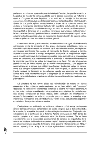 prebendas económicas y gremiales que le brindó el Ejecutivo, le quitó la tentación al
    Legislativo de mezclar la política partidista con la política económica. La Reforma le
    restó al Congreso iniciativa legislativa y lo limitó en el manejo de los asuntos
    económicos. En el Ejecutivo quedó la responsabilidad del gasto público y la tributación,
    aparte de que podía legislar transitoriamente a través de la novedosa medida de
    declarar la “emergencia económica” (artículo 122) cuando la perturbación del orden no
    fuese de carácter político sino económico. Algo así como un “estado de sitio económico”.
    Se despolitizó al Congreso, en el sentido de minimizarle sus funciones institucionales, y
    la autocracia del Ejecutivo quedó disimulada con el creciente control que, a partir de allí,
    adquirieron los Congresistas sobre los mecanismos de reproducción del sistema político
    a medida que su labor se hizo acentuadamente gremial.

          La estructura estatal que se desarrolló hubiera sido difícil de lograr de no existir una
    coincidencia previa de principios en los grupos dominantes estratégicos, como se
    mencionó. Después de detener las reformas de la Revolución en Marcha, la integración
    de intereses económicos hizo posible el nacimiento del Frente Nacional y permitió
    alcanzar la continuidad en el manejo de la política económica. La integración se amplió
    con la creación progresiva de gremios empresariales, como expresión de la organización
    social del capitalismo. Fue una defensa frente al avance de la intervención del Estado en
    la economía; una forma de volcar la intervención a su favor. Por ello, el desarrollo
    gremial se dio en forma paralela con el avance intervencionista63. Una especie de
    corporativismo en la sombra que, si bien tiene fisuras y tendencias varias, no transige
    sobre sus principios fundamentales64. Por esta razón de peso, el Estado nacido del
    Frente Nacional ha fracasado en las reformas cuando sus gobiernos han intentado
    salirse de la línea predeterminada por la integración de los intereses dominantes. El
    Estado ha tendido hacia su privatización, al defender no sólo privilegios modernos sino
    premodernos.

         En Colombia no han tenido cabida los “extremismos” en materia de política
    económica y los gobiernos contemporáneos no se han alejado del “centrismo”
    ideológico. No han existido, en el sentido estricto de la palabra, modelos de desarrollo, ni
    modas proteccionistas o neoliberales, estructuralistas o monetaristas. La pauta ha sido
    una práctica combinación de líneas medias, entre sustitución de importaciones y
    promoción de exportaciones, entre un poco más y un poco menos de aranceles, entre
    incentivos y restricciones a la actividad privada, y entre inercia estructuralista cepalina y
    monetarismo de organismos internacionales.

         En el país no han tenido éxito las políticas sociales o económicas que han buscado
    romper con los patrones de concentración de capital e ingreso que le dan continuidad a
    la acumulación sostenida de capital y a los privilegios terratenientes. El ejemplo más
    sobresaliente es el del fracaso de la Reforma Agraria promulgada en 1961 dentro del
    espíritu cepalino y el ímpetu reformista inicial del Frente Nacional. Ella se frenó
    especialmente con la incapacidad g     ubernamental de canalizar las inquietudes de la
    Asociación Nacional de Usuarios Campesinos, ANUC, fundada por el gobierno en 1969,
    con el complementario acuerdo de Chicoral entre gobierno y terratenientes en 1972, y
    con las Leyes 4ª y 5ª de 1973 y 6ª de 1975 que legalizaron la contrarreforma agraria65.


8
 