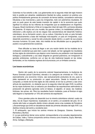 Colombia no fue extraña a ella. Los gobernantes de la segunda mitad del siglo hicieron
    todo lo posible por atraerlos: establecieron libertad de cultos, pusieron en práctica una
    política ilimitadamente generosa de concesión de tierras baldías, concedieron estímulos
    tributarias a las inversiones y para los inmigrantes, todo con pobrísimos resultados. El
    país no pudo gozar de esta barata inversión de capital ni de la economía que pudo
    significar la crianza de los millones de inmigrantes que se establecieron en Argentina,
    Uruguay, Brasil meridional y Chile en la segunda mitad del siglo XIX y primeras décadas
    del presente. El trópico era una muralla; las guerras civiles y la inestabilidad política la
    reforzaron y ello explica uno de los rasgos más característicos del desarrollo histórico
    colombiano, de su formación social y de su cultura: Colombia ha sido un país formado
    casi exclusivamente a base del mestizaje indo-español, un país sin inmigrantes, cuyo
    desarrollo económico y social ha sido producido desde dentro y a partir de sus propios
    recursos humanos. Es pues, ésta, otra medida de las dificultades que su geografía ha
    puesto a sus generaciones sucesivas.

             Para dificultar su tarea de llegar a ser una nación dentro de los modelos de la
    civilización occidental que para bien o para mal adoptó, se han agregado los resultados
    de tres siglos de colonialismo que dejaron como herencia una población rural depravada
    biológica y culturalmente y una clase dirigente en general pobretona, sin inmigración ni
    grandes ambiciones, conforme con un tipo de vida tradicional basado en las rentas
    territoriales, en los modestos ingresos de la burocracia y en un limitado comercio.


    Las bases económicas

            Dentro del cuadro de la economía colonial hispanoamericana, la Audiencia de
    Nueva Granada (actual Colombia), elevada a la categoría de virreinato en 1739, tuvo
    esencialmente una economía minera, casi exclusivamente productora de oro, pues la
    plata representó en su producción un papel secundario. Desde la iniciación de la
    conquista y a través de los tres siglos de vida colonial, el oro fue su primero y casi único
    artículo de exportación, no obstante que en la segunda mitad del siglo XVIII, la política
    de los reyes borbones hizo un esfuerzo por diversificar las exportaciones estimulando la
    producción de géneros agrícolas como el tabaco, el algodón, el cacao, las maderas
    tintóreas, las quinas, etc. Pero los resultados fueron modestos, pues al finalizar el siglo
    sólo llegaron a representar un 10% del comercio de exportación.

             Cinco grandes polos de desarrollo tuvo la minería colombiana colonial, cuatro de
    ellos, los de mayor importancia, localizados en el centro y el occidente del país. En el
    oriente sólo hubo un pequeño distrito minero ubicado cerca a las ciudades de Pamplona
    y Bucaramanga que entró en decadencia desde las primeras décadas del siglo XVII. Los
    distritos mineros del centro y occidente eran:
    1. El antioqueño, que incluía los centros mineros de Zaragoza, Cáceres, Guamoco,
    Remedios y Buriticá.
    2. La que podríamos llamar zona central, correspondiente a los actuales departamentos
    de Caldas, Valle y Tolima comprendía centros mineros como Anserma, Supía, Marmato,
    Arma, Cartago y Mariquita.


4
 