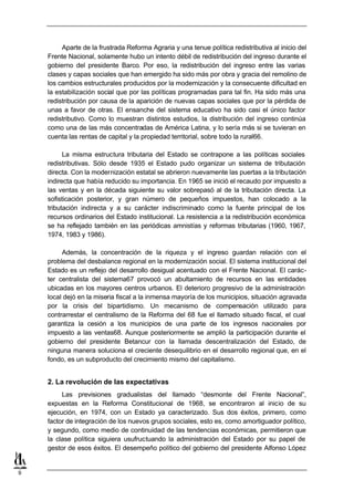 Aparte de la frustrada Reforma Agraria y una tenue política redistributiva al inicio del
    Frente Nacional, solamente hubo un intento débil de redistribución del ingreso durante el
    gobierno del presidente Barco. Por eso, la redistribución del ingreso entre las varias
    clases y capas sociales que han emergido ha sido más por obra y gracia del remolino de
    los cambios estructurales producidos por la modernización y la consecuente dificultad en
    la estabilización social que por las políticas programadas para tal fin. Ha sido más una
    redistribución por causa de la aparición de nuevas capas sociales que por la pérdida de
    unas a favor de otras. El ensanche del sistema educativo ha sido casi el único factor
    redistributivo. Como lo muestran distintos estudios, la distribución del ingreso continúa
    como una de las más concentradas de América Latina, y lo sería más si se tuvieran en
    cuenta las rentas de capital y la propiedad territorial, sobre todo la rural66.

          La misma estructura tributaria del Estado se contrapone a las políticas sociales
    redistributivas. Sólo desde 1935 el Estado pudo organizar un sistema de tributación
    directa. Con la modernización estatal se abrieron nuevamente las puertas a la tributación
    indirecta que había reducido su importancia. En 1965 se inició el recaudo por impuesto a
    las ventas y en la década siguiente su valor sobrepasó al de la tributación directa. La
    sofisticación posterior, y gran número de pequeños impuestos, han colocado a la
    tributación indirecta y a su carácter indiscriminado como la fuente principal de los
    recursos ordinarios del Estado institucional. La resistencia a la redistribución económica
    se ha reflejado también en las periódicas amnistías y reformas tributarias (1960, 1967,
    1974, 1983 y 1986).

         Además, la concentración de la riqueza y el ingreso guardan relación con el
    problema del desbalance regional en la modernización social. El sistema institucional del
    Estado es un reflejo del desarrollo desigual acentuado con el Frente Nacional. El carác-
    ter centralista del sistema67 provocó un abultamiento de recursos en las entidades
    ubicadas en los mayores centros urbanos. El deterioro progresivo de la administración
    local dejó en la miseria fiscal a la inmensa mayoría de los municipios, situación agravada
    por la crisis del bipartidismo. Un mecanismo de compensación utilizado para
    contrarrestar el centralismo de la Reforma del 68 fue el llamado situado fiscal, el cual
    garantiza la cesión a los municipios de una parte de los ingresos nacionales por
    impuesto a las ventas68. Aunque posteriormente se amplió la participación durante el
    gobierno del presidente Betancur con la llamada descentralización del Estado, de
    ninguna manera soluciona el creciente desequilibrio en el desarrollo regional que, en el
    fondo, es un subproducto del crecimiento mismo del capitalismo.


    2. La revolución de las expectativas
         Las previsiones gradualistas del llamado “desmonte del Frente Nacional”,
    expuestas en la Reforma Constitucional de 1968, se encontraron al inicio de su
    ejecución, en 1974, con un Estado ya caracterizado. Sus dos éxitos, primero, como
    factor de integración de los nuevos grupos sociales, esto es, como amortiguador político,
    y segundo, como medio de continuidad de las tendencias económicas, permitieron que
    la clase política siguiera usufructuando la administración del Estado por su papel de
    gestor de esos éxitos. El desempeño político del gobierno del presidente Alfonso López


9
 