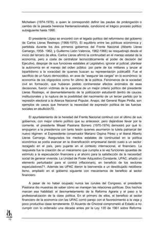 Michelsen (1974-1978), a quien le correspondió definir las pautas de prolongación o
     cambio de la pesada herencia frentenacionalista, condicionó el trágico proceso político
     subsiguiente hasta 1990.

           El presidente López se encontró con el legado político del reformismo del gobierno
     de Carlos Lleras Restrepo (1966-1970). El equilibrio entre las políticas económica y
     partidista durante los dos primeros gobiernos del Frente Nacional (Alberto Lleras
     Camargo, 1958- 1962, y Guillermo León Valencia, 1962-1966) se resquebrajó desde el
     inicio del tercero de ellos. Carlos Lleras afirmó la continuidad en el manejo estatal de la
     economía, pero a costa de centralizar tecnocráticamente el poder de decisión del
     Ejecutivo, despojar de sus funciones estatales al Legislativo, ignorar al judicial, plantear
     la autonomía en el manejo del orden público por parte de los militares y lanzar al
     bipartidismo a la voracidad de quienes buscan su representación pública69. Fue el
     sacrificio de un futuro democrático, en aras de “asegurar las cargas” en lo económico: la
     economía de los oligopolios como fin último de la política. Fenómenos de la sociedad
     civil en formación, que hubieran podido contrarrestar efectos anómalos de esas
     decisiones, fueron víctimas de la ausencia de un mejor criterio político del presidente
     Lleras Restrepo, el desmantelamiento de la politización estudiantil dentro de cauces
     institucionales y la ruptura de la posibilidad del nacimiento de un tercer partido por la
     represión electoral a la Alianza Nacional Popular, Anapo, del General Rojas Pinilla, son
     ejemplos de casos que frenaron la necesidad de expresión política de las fuerzas
     sociales en ebullición70.

          El apuntalamiento de la heredad del Frente Nacional continuó con el último de sus
     gobiernos, con mejor criterio político que su antecesor, pero dejándose llevar por la
     corriente, el presidente Misael Pastrana Borrero (1970-1974) demostró por qué lo
     empujaron a la presidencia con tanto tesón quienes asumieron la tutela patriarcal del
     nuevo régimen: el Expresidente conservador Mariano Ospina Pérez y el liberal Alberto
     Lleras Camargo. Asegurados los medios estatales de continuidad en la política
     económica se podía avanzar en la diversificación empresarial dando vuelo a un sector
     rezagado en el país, pero pujante en el contexto internacional, el financiero. La
     respuesta fue la creación de un mecanismo que cumplía a la vez funciones opuestas de
     estímulo a la especulación financiera y al ahorro para la satisfacción de la necesidad
     social de generar vivienda. La Unidad de Poder Adquisitivo Constante, UPAC, añadió un
     elemento perturbador para el control inflacionario, en beneficio de los sectores
     especuladores71. Además las UPAC dieron la bienvenida a un desdibujado neolibera-
     lismo, ampliado en el gobierno siguiente con mecanismos de beneficio al sector
     financiero.

          A pesar de no haber ocupado nunca las curules del Congreso, el presidente
     Pastrana dio muestras de saber cómo se manejan las relaciones políticas. Dos hechos
     marcan esa habilidad: el desmantelamiento de la Reforma Agraria y el paso a la
     profesionalización de la clase política. En el primero de ellos, el beneficio al sector
     financiero de la economía con las UPAC corrió parejo con el favorecimiento a la vieja y
     poco productiva clase terrateniente. El Acuerdo de Chicoral comprometió al Estado a no
     cumplir con lo ordenado una década antes por la Ley 135 de 1961 sobre Reforma


10
 