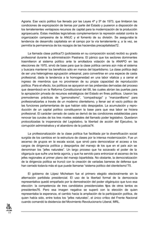 Agraria. Ese vacío político fue llenado por las Leyes 4ª y 5ª de 1973, que limitaron las
     condiciones de expropiación de tierras por parte del Estado y pusieron a disposición de
     los terratenientes ventajosos recursos de capital para la modernización de la producción
     agropecuaria. Estas medidas legis lativas complementaron la represión estatal contra la
     organización campesina de la ANUC y el fomento de su división. Se aseguraba la
     tendencia de desarrollo capitalista en el campo por la vía terrateniente y, a la vez, se
     permitía la permanencia de los rezagos de las haciendas precapitalistas72.

           La llamada clase política73 (policlasista en su composición social) recibió su grado
     profesional durante la administración Pastrana. El pánico que los sectores dominantes
     trasmitieron al sistema político ante la arrolladora votación de la ANAPO en las
     elecciones de 1970, sirvió de base para que la clase política cerrara aún más el sistema
     y buscara mantener los beneficios sólo en manos del bipartidismo. La clase política dejó
     de ser una heterogénea agrupación artesanal, para convertirse en una especie de casta
     profesional, dada la tendencia a la homogeneidad en una labor vitalicia y a cerrar el
     ingreso de miembros que no provinieran de su propia capacidad de reproducción
     política. Para el efecto, los políticos se apoyaron en las prebendas derivadas del proceso
     que desembocó en la Reforma Constitucional del 68, las cuales abrían las puertas para
     la apropiación privada de recursos estratégicos del Estado en fines políticos. Usaron las
     premodernas prácticas de “gamonalismo”, “compadrazgo” y “manzanillismo” para
     profesionalizarlas a través de un moderno clientelismo, y llenar así el vacío político de
     las funciones parlamentarias de que habían sido despojados. La acumulación y repro-
     ducción de un capital político constituyeron la base para que esa labor se hiciera
     profesional. El carácter cerrado de casta se derivó de las condiciones establecidas para
     renovar las curules de los tres niveles estatales del llamado poder legislativo. Quedaron
     protocolizadas la inoperancia del Legislativo, la libertad de acción del Ejecutivo, la
     corrupción administrativa y el abandono de la justicia74.

          La profesionalización de la clase política fue facilitada por la diversificación social
     surgida de los cambios en la estructura de clases por la intensa modernización. Fue un
     ascenso de grupos en la escala social, que sirvió para democratizar el acceso a los
     cargos de dirigencia política y despojarlos del manejo d los que en el país aún se
                                                                  e
     denominan los “jefes naturales”. Un largo proceso que ha socavado el poder de la
     oligarquía que sufre una lenta agonía, y que ha servido para entronizar el ascenso de los
     jefes regionales al primer plano del manejo bipartidista. No obstante, la democratización
     de la dirigencia política se truncó con la creación de variadas barreras de defensa que
     han cerrado todavía más el que puede llamarse “sistema político del clientelismo”75.

          El gobierno de López Michelsen fue el primero elegido electoralmente sin la
     alternación partidista presidencial. El uso de la libertad formal de la democracia
     representativa quedó empañado por la demostración del poder oligárquico que tuvo esa
     elección: la competencia de tres candidatos presidenciales h      ijos de otros tantos ex
     presidentes76. Pero esa imagen negativa se superó con la elección de quien
     representaba la esperanza, el cambio hacia la ampliación de la participación política, de
     quien había sido, entre todos los “jefes naturales”, el único crítico del Frente Nacional
     cuando comandó la disidencia del Movimiento Revolucionario Liberal, MRL.


11
 