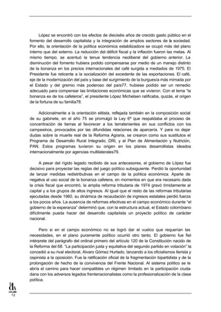 López se encontró con los efectos de dieciséis años de crecido gasto público en el
     fomento del desarrollo capitalista y la integración de amplios sectores de la sociedad.
     Por ello, la orientación de la política económica estabilizadora se ocupó más del plano
     interno que del externo. La reducción del déficit fiscal y la inflación fueron las metas. Al
     mismo tiempo, se acentuó la tenue tendencia neoliberal del gobierno anterior. La
     disminución del fomento hubiera podido compensarse por medio de un manejo distinto
     de la bonanza en los precios internacionales del café surgida a mediados de 1975. El
     Presidente fue reticente a la socialización del excedente de las exportaciones. El café,
     eje de la modernización del país y base del surgimiento de la burguesía más mimada por
     el Estado y del gremio más poderoso del país77, hubiese podido ser un remedio
     adecuado para compensar las limitaciones económicas que se vivieron. Con el lema “la
     bonanza es de los cafeteros”, el presidente López Michelsen ratificaba, quizás, el origen
     de la fortuna de su familia78.

          Adicionalmente a la orientación elitista, reflejada también en la composición social
     de su gabinete, en el año 75 se promulgó la Ley 6ª que respaldaba el proceso de
     concentración de tierras al favorecer a los terratenientes en sus conflictos con los
     campesinos, provocados por las difundidas relaciones de aparcería. Y para no dejar
     dudas sobre la muerte real de la Reforma Agraria, se crearon como sus sustitutos el
     Programa de Desarrollo Rural Integrado, DRI, y el Plan de Alimentación y Nutrición,
     PAN. Estos programas tuvieron su origen en los planes desarrollistas ideados
     internacionalmente por agencias multilaterales79.

            A pesar del rígido legado recibido de sus antecesores, el gobierno de López fue
     decisivo para proyectar las reglas del juego político subsiguiente. Perdió la oportunidad
     de lanzar medidas redistributivas en el campo de la política económica. Aparte de
     negativa al uso social de la bonanza cafetera, en momentos en que era necesario dada
     la crisis fiscal que encontró, la amplia reforma tributaria de 1974 gravó tímidamente al
     capital y a los grupos de altos ingresos. Al igual que el resto de las reformas tributarias
     ejecutadas desde 1960, su dinámica de recaudación de ingresos estatales perdió fuerza
     a los pocos años. La ausencia de reformas efectivas en el campo económico durante “el
     gobierno de la esperanza” determinó que, con la estructura actual, el Estado colombiano
     difícilmente pueda hacer del desarrollo capitalista un proyecto político de carácter
     nacional.

           Pero si en el campo económico no se logró dar el vuelco que requerían las
     necesidades, en el plano puramente político ocurrió otro tanto. El gobierno fue fiel
     intérprete del parágrafo del ordinal primero del artículo 120 de la Constitución nacido de
     la Reforma del 68. “La participación justa y equitativa del segundo partido en votación” la
     concedió a su rival electoral, Alvaro Gómez Hurtado, lanzando a los oficialismos llerista y
     ospinista a la oposición. Fue la ratificación oficial de la fragmentación bipartidista y de la
     prolongación de hecho de la convivencia del Frente Nacional. Al sistema político se le
     abría el camino para hacer compatibles un régimen limitado en la participación ciuda-
     dana con los adversos legados frentenacionalistas como la profesionalización de la clase
     política.


12
 