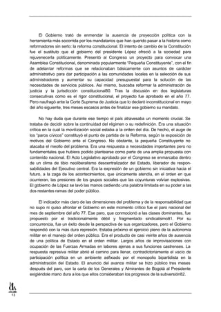 El Gobierno trató de enmendar la ausencia de proyección política con la
     herramienta más socorrida por los mandatarios que han querido pasar a la historia como
     reformadores sin serlo: la reforma constitucional. El intento de cambio de la Constitución
     fue el sustituto que el gobierno del presidente López ofreció a la sociedad para
     rejuvenecerla políticamente. Presentó al Congreso un proyecto para convocar una
     Asamblea Constitucional, denominada popularmente “Pequeña Constituyente”, con el fin
     de adelantar reformas que se relacionaban básicamente con asuntos de carácter
     administrativo para dar participación a las comunidades locales en la selección de sus
     administradores y aumentar su capacidad presupuestal para la solución de las
     necesidades de servicios públicos. Así mismo, buscaba reformar la administración de
     justicia y la jurisdicción constitucional80. Tras la discusión en dos legislaturas
     consecutivas como es el rigor constitucional, el proyecto fue aprobado en el año 77.
     Pero naufragó ante la Corte Suprema de Justicia que lo declaró inconstitucional en mayo
     del año siguiente, tres meses escasos antes de finalizar ese gobierno su mandato.

           No hay duda que durante ese tiempo el país atravesaba un momento crucial. Se
     trataba de decidir sobre la continuidad del régimen o su redefinición. Era una situación
     crítica en la cual la movilización social estaba a la orden del día. De hecho, el auge de
     los “paros cívicos” constituyó el punto de partida de la Reforma, según la exposición de
     motivos del Gobierno ante el Congreso. No obstante, la pequeña Constituyente no
     atacaba el meollo del problema. Era una respuesta a necesidades importantes pero no
     fundamentales que hubiera podido plantearse como parte de una amplia propuesta con
     contenido nacional. El Acto Legislativo aprobado por el Congreso se enmarcaba dentro
     de un clima de tibio neoliberalismo descentralizador del Estado, liberador de respon-
     sabilidades del Ejecutivo central. Era la expresión de un gobierno sin iniciativa hacia el
     futuro, a la zaga de los acontecimientos, que únicamente atendía, en el orden en que
     ocurrieran, las presiones de los grupos sociales que las coyunturas volvían explosivas.
     El gobierno de López se lavó las manos cediendo una palabra limitada en su poder a las
     dos restantes ramas del poder público.

           El indicador más claro de las dimensiones del problema y de la responsabilidad que
     no supo ni quiso afrontar el Gobierno en este momento crítico fue el paro nacional del
     mes de septiembre del año 77. Ese paro, que conmocionó a las clases dominantes, fue
     propuesto por el tradicionalmente débil y fragmentado sindicalismo81. Por su
     concurrencia, fue un éxito desde la perspectiva de sus organizadores, pero el Gobierno
     respondió con la más dura represión. Estaba próximo el ejercicio pleno de la autonomía
     militar en el manejo del orden público. Era el producto de casi veinte años de ausencia
     de una política de Estado en el orden militar. Largos años de improvisaciones con
     ocupación de las Fuerzas Armadas en labores ajenas a sus funciones castrenses. La
     respuesta represiva militar abrió el camino para llenar, contradictoriamente el vacío de
     participación política en un ambiente asfixiado por el monopolio bipartidista en la
     administración del Estado. El anuncio del avance militar se hizo público tres meses
     después del paro, con la carta de los Generales y Almirantes de Bogotá al Presidente
     exigiéndole mano dura a los que ellos consideraban los progresos de la subversión82.



13
 