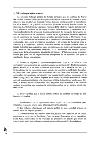 3. El Estado que todos buscan
          La anhelada fortaleza política del Estado concebido por los artífices del Frente
     Nacional se manifestó principalmente por medio del crecimiento de su burocracia y sus
     recursos. Esta envoltura de fortaleza inició su deterioro con la aparición, a mediados de
     los años sesenta, de guerrillas radicalizadas (Fuerzas Armadas Revolucionarias de
     Colombia, FARC; Ejército de Liberación Nacional, ELN, y Ejército Popular de Liberación,
     EPL), expresión nacional de la nueva izquierda latinoamericana y herederas de la
     violencia bipartidista. Su presencia desafiaba el principio del monopolio de la fuerza, tan
     caro para los Estados del capitalismo. A este hecho, agravado en la década siguiente
     con el surgimiento de nuevos grupos armados, particularmente el Movimiento 19 de
     Abril, M-19, se sumaban las limitantes de la democracia, derivadas del sistema que se
     configuraba, tales como el moderno clientelismo y el entrabe de funciones entre el
     Ejecutivo y el Legislativo. Además, quedaban lastres del antiguo sistema, como el
     legado de la oligarquía. A pesar de estos contratiempos, dos factores principales servían
     para disimular las debilidades estatales: 1º la estabilidad del sistema político,
     proveniente de la administración bipartidista del Estado, y 2º la búsqueda de protección
     estatal por parte de las organizaciones emergentes de la sociedad civil para la
     satisfacción de sus necesidades.

           El Estado que surgía de la coyuntura del gobierno de López, el cual definió el curso
     del legado frentenacionalista, se caracterizaba por una contradicción. El abierto respaldo
     político estatal a los sectores dominantes contrastaba con la extrema dificultad que
     tenían el resto de los numerosos grupos sociales de beneficiarse del Estado. Buscaban
     su patrocinio como garantía de estabilidad para sus relaciones sociales, pero se
     enfrentaban con canales de participación y de representación políticos bloqueados por la
     nueva configuración del sistema de poder. Esos estrechos canales reflejaban un híbrido
     entre el pasado precapitalista y la modernidad política de los últimos veinte años. Con
     ellos, el Estado estaba incapacitado para responder adecuadamente a los sectores
     sociales emergentes que buscaban la legitimación política de un espacio social más
     confortable.


          El bloqueo político que el nuevo sistema exhibía se identifica por medio de tres
     barreras principales:


          1. El clientelismo de un bipartidismo con monopolio de poder institucional, pero
     incapaz de responder en ese plano a los requerimientos sociales.
         2. Los reductos oligárquicos del sistema político en una sociedad ansiosa de
     nuevos espacios de participación, y
          3. El entrabamiento de funciones entre el Ejecutivo y el Legislativo en un Estado
     enfrentado a exigencias de flexibilidad. Estas barreras influyeron en el proceso político
     hasta 1990, presionadas por la necesidad de protección del Estado que tenían los
     miembros de sectores sociales emergentes que adquirían condición de ciudadanía.




14
 
