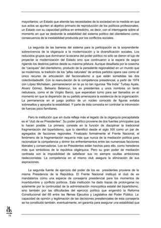mayoritarios; un Estado que atiende las necesidades de la sociedad en la medida en que
     sus actos se ajunten al objetivo primario de reproducción de los políticos profesionales;
     un Estado con su capacidad política en entredicho, es decir, con el interrogante sobre el
     momento en que se desborde la estabilidad del sistema político del clientelismo como
     consecuencia de la inestabilidad producida por los conflictos sociales.


           La segunda de las barreras del sistema para la participación es la sorprendente
     sobrevivencia de la oligarquía a la modernización y la diversificación sociales. Los
     reducidos grupos que dominaron la escena del poder político no sólo se dieron el lujo de
     proyectar la modernización del Estado sino que continuaron a la espera de seguir
     rigiendo los destinos patrios desde su máxima jefatura. Aunque desafiada por la cosecha
     de “caciques” del clientelismo, producto de la persistente regionalidad en un mundo que
     se moderniza, la tradición de los “jefes naturales” de ambos partidos opera casi como el
     único recurso de articulación del faccionalismo a que están sometidas las dos
     colectividades84. Con la reanudación de la competencia presidencial, a partir de 1974
     con López Michelsen, permanecieron en la ya no tan rigurosa “fila India” Turbay Ayala,
     Alvaro Gómez, Belisario Betancur, los ex presidentes y unos nombres un tanto
     nebulosos, como el de Virgilio Barco, que esperaban turno para ser llamados en el
     momento en que la dispersión de su partido amenazara la existencia de la organización.
     La permanencia en el juego político de un núcleo conocido de figuras evitaba
     sobresaltos y apoyaba la estabilidad. Y parte de ésta consistía en controlar la intromisión
     de fuerzas poco familiares.

           Pero la institución que sin duda refleja más el legado de la oligarquía precapitalista
     es el “club de ex Presidentes”. Su poder político proviene de dos fuentes principales que
     lo hacen posible. La primera, consiste en la función de disciplinar la tradicional
     fragmentación del bipartidismo, que lo identificó desde el siglo XIX como un par de
     agregados de facciones regionales. Finalizado formalmente el Frente Nacional, el
     fenómeno de la fragmentación requería más que nunca de la mediación política para
     racionalizar la competencia y dirimir los enfrentamientos entre las numerosas facciones
     liberales y conservadoras. Los ex Presidentes están hechos para ello, como herederos
     más que simbólicos de la república oligárquica. Pero su gran poder de mediación
     contrasta con la imposibilidad de satisfacer sus no siempre ocultas ambiciones
     reeleccionistas. La competencia en el mismo club asegura la eliminación de sus
     aspiraciones.

          La segunda fuente de ejercicio del poder de los ex presidentes proviene de la
     misma Presidencia de la República. El Frente Nacional instituyó el club de ex
     mandatarios como una especie de consejería presidencial para los momentos de
     incertidumbre y conflicto políticos. Esta institución ha dado trazas de prolongarse no
     solamente por la continuidad de la administración monopólica estatal del bipartidismo,
     sino también por las dificultades del ejercicio político que engendró la Reforma
     Constitucional del 68 entre las R   amas Ejecutiva y Legislativa del Poder Público. La
     capacidad de opinión y legitimación de las decisiones presidenciales de esta consejería
     se ha constituido también, eventualmente, en garantía para asegurar una estabilidad que



16
 