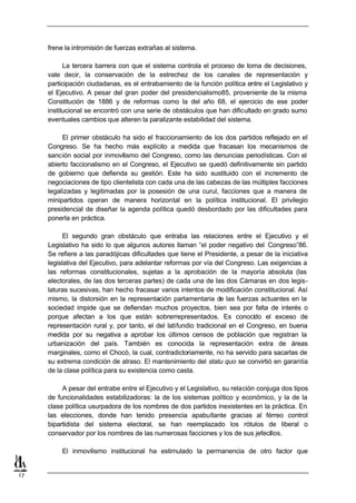 frene la intromisión de fuerzas extrañas al sistema.

           La tercera barrera con que el sistema controla el proceso de toma de decisiones,
     vale decir, la conservación de la estrechez de los canales de representación y
     participación ciudadanas, es el entrabamiento de la función política entre el Legislativo y
     el Ejecutivo. A pesar del gran poder del presidencialismo85, proveniente de la misma
     Constitución de 1886 y de reformas como la del año 68, el ejercicio de ese poder
     institucional se encontró con una serie de obstáculos que han dificultado en grado sumo
     eventuales cambios que alteren la paralizante estabilidad del sistema.

          El primer obstáculo ha sido el fraccionamiento de los dos partidos reflejado en el
     Congreso. Se ha hecho más explícito a medida que fracasan los mecanismos de
     sanción social por inmovilismo del Congreso, como las denuncias periodísticas. Con el
     abierto faccionalismo en el Congreso, el Ejecutivo se quedó definitivamente sin partido
     de gobierno que defienda su gestión. Este ha sido sustituido con el incremento de
     negociaciones de tipo clientelista con cada una de las cabezas de las múltiples facciones
     legalizadas y legitimadas por la posesión de una curul, facciones que a manera de
     minipartidos operan de manera horizontal en la política institucional. El privilegio
     presidencial de diseñar la agenda política quedó desbordado por las dificultades para
     ponerla en práctica.

           El segundo gran obstáculo que entraba las relaciones entre el Ejecutivo y el
     Legislativo ha sido lo que algunos autores llaman “el poder negativo del Congreso”86.
     Se refiere a las paradójicas dificultades que tiene el Presidente, a pesar de la iniciativa
     legislativa del Ejecutivo, para adelantar reformas por vía del Congreso. Las exigencias a
     las reformas constitucionales, sujetas a la aprobación de la mayoría absoluta (las
     electorales, de las dos terceras partes) de cada una de las dos Cámaras en dos legis-
     laturas sucesivas, han hecho fracasar varios intentos de modificación constitucional. Así
     mismo, la distorsión en la representación parlamentaria de las fuerzas actuantes en la
     sociedad impide que se defiendan muchos proyectos, bien sea por falta de interés o
     porque afectan a los que están sobrerrepresentados. Es conocido el exceso de
     representación rural y, por tanto, el del latifundio tradicional en el Congreso, en buena
     medida por su negativa a aprobar los últimos censos de población que registran la
     urbanización del país. También es conocida la representación extra de áreas
     marginales, como el Chocó, la cual, contradictoriamente, no ha servido para sacarlas de
     su extrema condición de atraso. El mantenimiento del statu quo se convirtió en garantía
     de la clase política para su existencia como casta.

          A pesar del entrabe entre el Ejecutivo y el Legislativo, su relación conjuga dos tipos
     de funcionalidades estabilizadoras: la de los sistemas político y económico, y la de la
     clase política usurpadora de los nombres de dos partidos inexistentes en la práctica. En
     las elecciones, donde han tenido presencia apabullante gracias al férreo control
     bipartidista del sistema electoral, se han reemplazado los rótulos de liberal o
     conservador por los nombres de las numerosas facciones y los de sus jefecillos.

          El inmovilismo institucional ha estimulado la permanencia de otro factor que


17
 